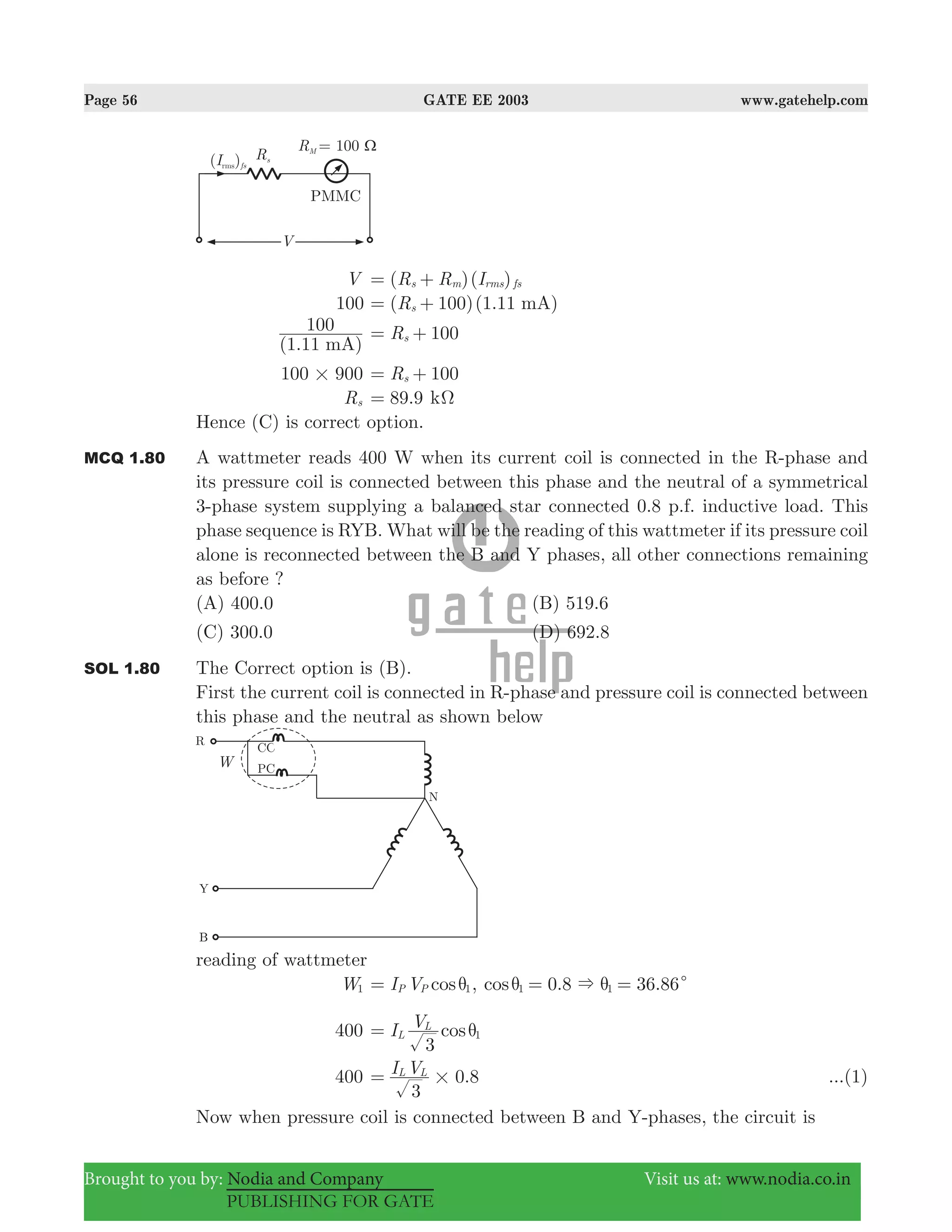 Page 56 GATE EE 2003 www.gatehelp.com
Brought to you by: Nodia and Company Visit us at: www.nodia.co.in
PUBLISHING FOR GATE
V ( )( )R R Is m rms fs= +
100 ( 100)(1.11 )R mAs= +
(1.11 )
100
mA
R 100s= +
100 900# R 100s= +
Rs .89 9= kΩ
Hence (C) is correct option.
MCQ 1.80 A wattmeter reads 400 W when its current coil is connected in the R-phase and
its pressure coil is connected between this phase and the neutral of a symmetrical
3-phase system supplying a balanced star connected 0.8 p.f. inductive load. This
phase sequence is RYB. What will be the reading of this wattmeter if its pressure coil
alone is reconnected between the B and Y phases, all other connections remaining
as before ?
(A) 400.0 (B) 519.6
(C) 300.0 (D) 692.8
SOL 1.80 The Correct option is (B).
First the current coil is connected in R-phase and pressure coil is connected between
this phase and the neutral as shown below
reading of wattmeter
W1 cosI VP P 1θ= , . .cos 0 8 36 861 1& cθ θ= =
400 cosI V
3
L
L
1θ=
400 .I V
3
0 8L L
#= ...(1)
Now when pressure coil is connected between B and Y-phases, the circuit is
 