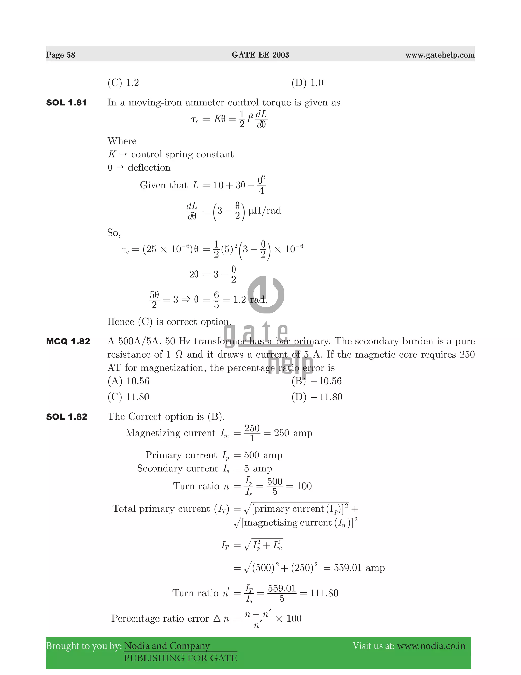 Page 58 GATE EE 2003 www.gatehelp.com
Brought to you by: Nodia and Company Visit us at: www.nodia.co.in
PUBLISHING FOR GATE
(C) 1.2 (D) 1.0
SOL 1.81 In a moving-iron ammeter control torque is given as
cτ K I
d
dL
2
1 2
θ
θ
= =
Where
K " control spring constant
"θ deflection
Given that L 10 3
4
2
θ θ= + −
d
dL
θ
3
2
H/radθ μ= −b l
So,
(25 10 )c
6
#τ θ= −
( )
2
1 5 3
2
102 6
#
θ= − −
b l
2θ 3
2
θ= −
2
5 3 &θ θ= .
5
6 1 2= = rad.
Hence (C) is correct option.
MCQ 1.82 A 500A/5A, 50 Hz transformer has a bar primary. The secondary burden is a pure
resistance of 1 Ω and it draws a current of 5 A. If the magnetic core requires 250
AT for magnetization, the percentage ratio error is
(A) 10.56 (B) .10 56−
(C) 11.80 (D) .11 80−
SOL 1.82 The Correct option is (B).
Magnetizing current Im
1
250 250= = amp
Primary current Ip 500= amp
Secondary current Is 5= amp
Turn ratio n
I
I
5
500 100
s
p
= = =
Total primary current ( )IT [primary current(I )]p
2
= +
[magnetising current( )]I 2
m
IT I Ip m
2 2
= +
( ) ( )500 2502 2
= + .559 01= amp
Turn ratio n' . .
I
I
5
559 01 111 80
s
T
= = =
Percentage ratio error n3 100
n
n n
#= −
l
l
 