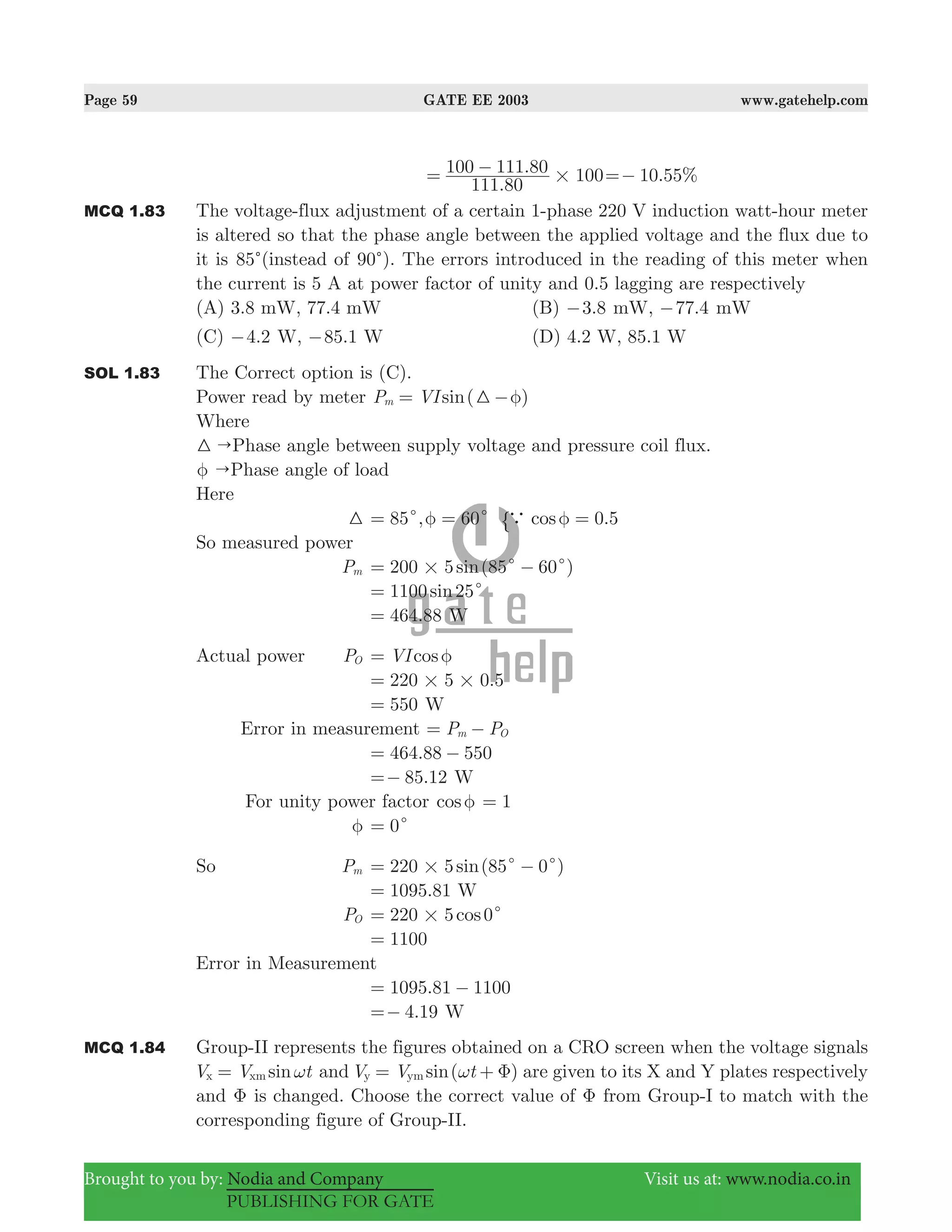 Page 59 GATE EE 2003 www.gatehelp.com
Brought to you by: Nodia and Company Visit us at: www.nodia.co.in
PUBLISHING FOR GATE
.
.
111 80
100 111 80 100#= − . %10 55=−
MCQ 1.83 The voltage-flux adjustment of a certain 1-phase 220 V induction watt-hour meter
is altered so that the phase angle between the applied voltage and the flux due to
it is 85c(instead of 90c). The errors introduced in the reading of this meter when
the current is 5 A at power factor of unity and 0.5 lagging are respectively
(A) 3.8 mW, 77.4 mW (B) .3 8− mW, .77 4− mW
(C) .4 2− W, .85 1− W (D) 4.2 W, 85.1 W
SOL 1.83 The Correct option is (C).
Power read by meter ( )sinP VIm 3 φ= −
Where
"3 Phase angle between supply voltage and pressure coil flux.
"φ Phase angle of load
Here
3 85 , 60c cφ= = .cos 0 5a φ ="
So measured power
Pm ( )sin200 5 85 60# c c= −
sin1100 25c=
.464 88= W
Actual power PO cosVI φ=
.220 5 0 5# #=
550= W
Error in measurement P Pm O= −
.464 88 550= −
.85 12=− W
For unity power factor cosφ 1=
φ 0c=
So Pm ( )sin220 5 85 0# c c= −
.1095 81= W
PO cos220 5 0# c=
1100=
Error in Measurement
.1095 81 1100= −
.4 19=− W
MCQ 1.84 Group-II represents the figures obtained on a CRO screen when the voltage signals
sinV V tx xm ω= and ( )sinV V ty ym ω Φ= + are given to its X and Y plates respectively
and Φ is changed. Choose the correct value of Φ from Group-I to match with the
corresponding figure of Group-II.
 