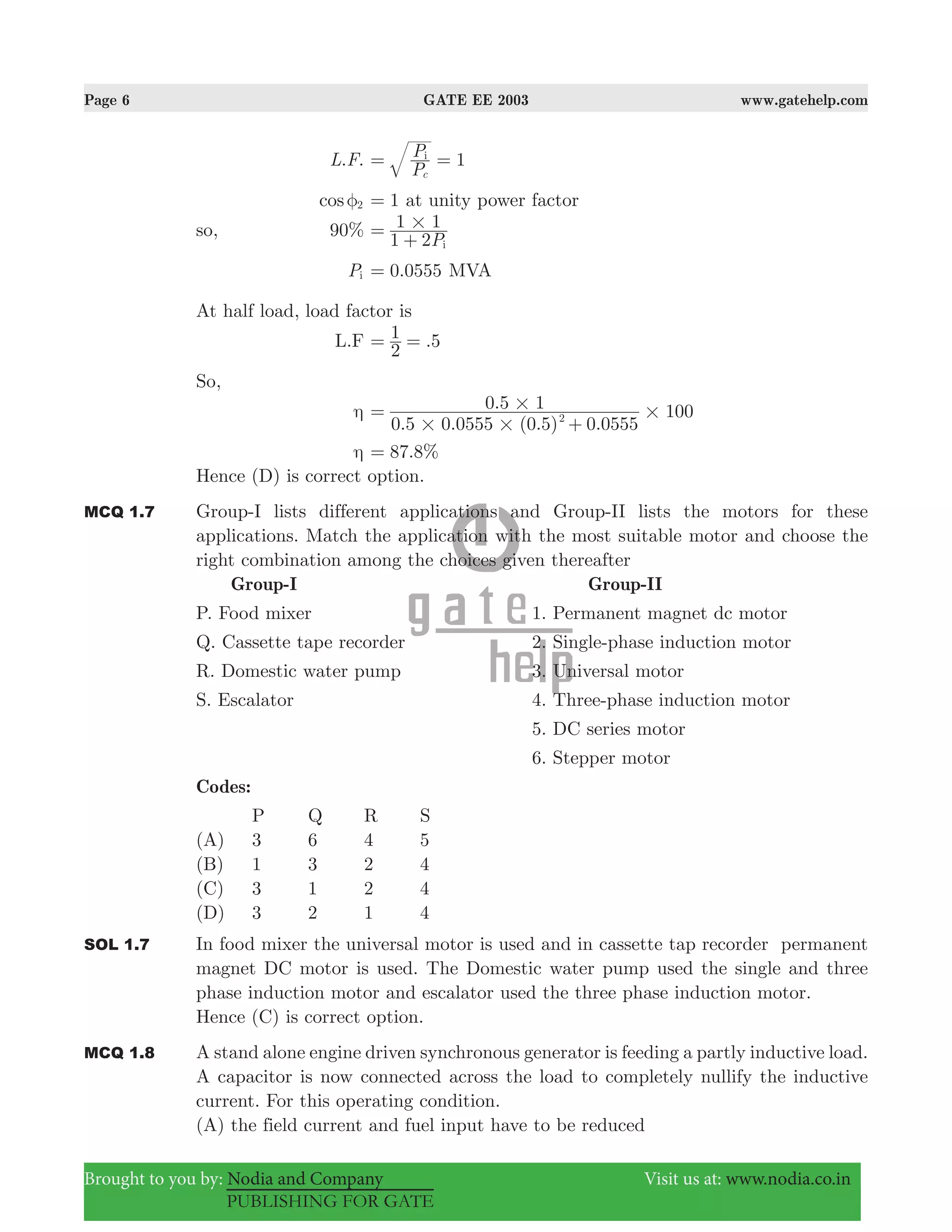 Page 6 GATE EE 2003 www.gatehelp.com
Brought to you by: Nodia and Company Visit us at: www.nodia.co.in
PUBLISHING FOR GATE
. .L F 1
P
P
c
i
= =
cos 2φ 1= at unity power factor
so, 90%
P1 2
1 1
i
#=
+
Pi .0 0555= MVA
At half load, load factor is
L.F .
2
1 5= =
So,
η
. . ( . ) .
.
0 5 0 0555 0 5 0 0555
0 5 1 1002
# #
# #=
+
η . %87 8=
Hence (D) is correct option.
MCQ 1.7 Group-I lists different applications and Group-II lists the motors for these
applications. Match the application with the most suitable motor and choose the
right combination among the choices given thereafter
Group-I Group-II
P. Food mixer 1. Permanent magnet dc motor
Q. Cassette tape recorder 2. Single-phase induction motor
R. Domestic water pump 3. Universal motor
S. Escalator 4. Three-phase induction motor
5. DC series motor
6. Stepper motor
Codes:
P Q R S
(A) 3 6 4 5
(B) 1 3 2 4
(C) 3 1 2 4
(D) 3 2 1 4
SOL 1.7 In food mixer the universal motor is used and in cassette tap recorder permanent
magnet DC motor is used. The Domestic water pump used the single and three
phase induction motor and escalator used the three phase induction motor.
Hence (C) is correct option.
MCQ 1.8 A stand alone engine driven synchronous generator is feeding a partly inductive load.
A capacitor is now connected across the load to completely nullify the inductive
current. For this operating condition.
(A) the field current and fuel input have to be reduced
 