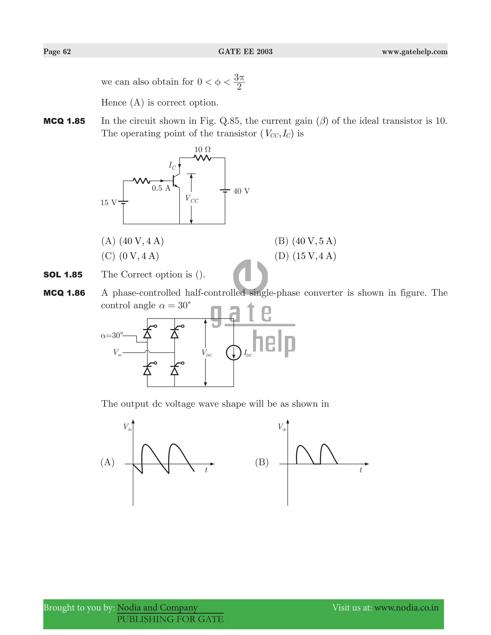 Page 62 GATE EE 2003 www.gatehelp.com
Brought to you by: Nodia and Company Visit us at: www.nodia.co.in
PUBLISHING FOR GATE
we can also obtain for 0
2
3< <φ π
Hence (A) is correct option.
MCQ 1.85 In the circuit shown in Fig. Q.85, the current gain ( )β of the ideal transistor is 10.
The operating point of the transistor ( , )V ICC C is
(A) (40 , 4 )V A (B) (40 , 5 )V A
(C) ( , 4 )V A0 (D) (15 ,4 )V A
SOL 1.85 The Correct option is ().
MCQ 1.86 A phase-controlled half-controlled single-phase converter is shown in figure. The
control angle 30cα =
The output dc voltage wave shape will be as shown in
 