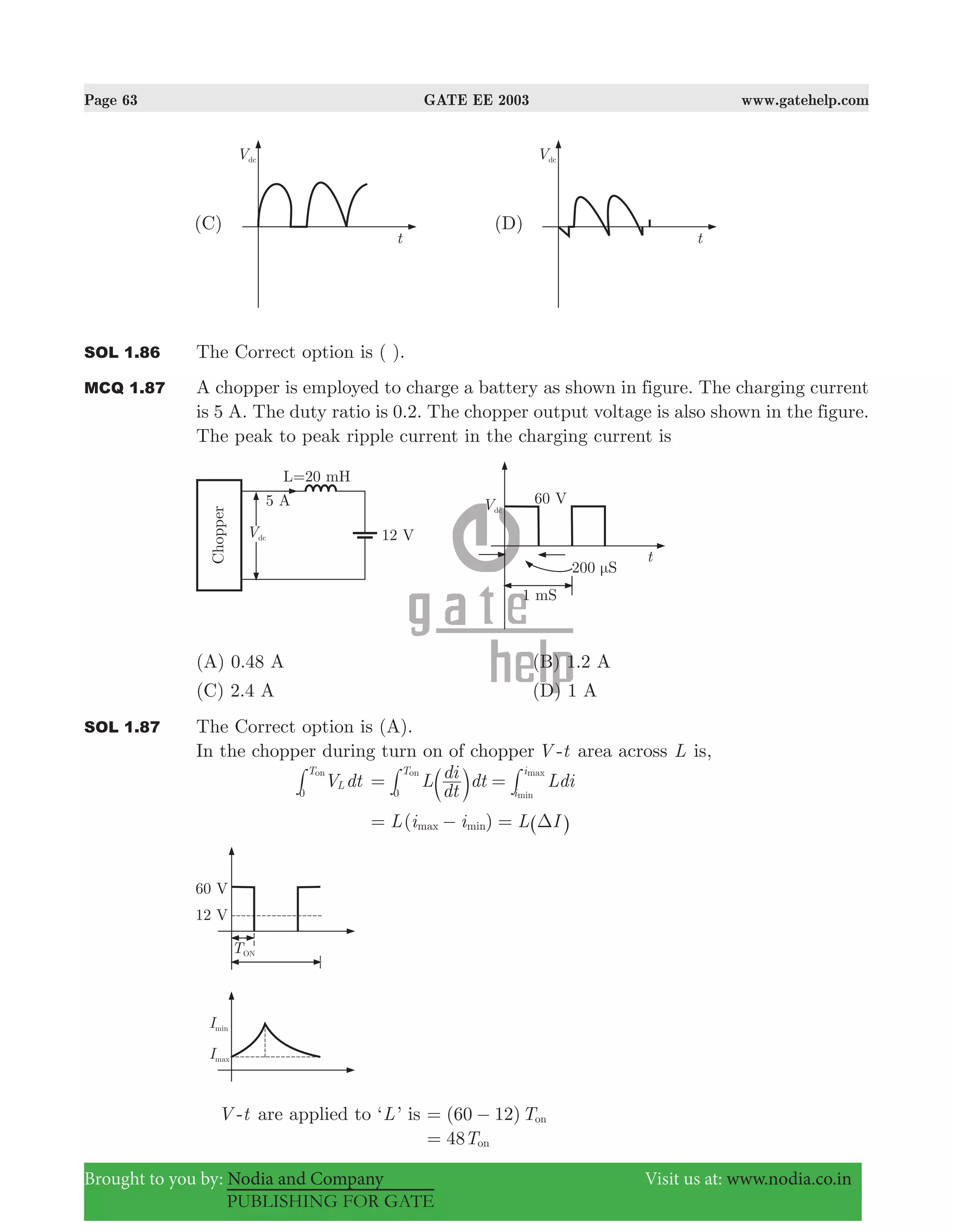 Page 63 GATE EE 2003 www.gatehelp.com
Brought to you by: Nodia and Company Visit us at: www.nodia.co.in
PUBLISHING FOR GATE
SOL 1.86 The Correct option is ( ).
MCQ 1.87 A chopper is employed to charge a battery as shown in figure. The charging current
is 5 A. The duty ratio is 0.2. The chopper output voltage is also shown in the figure.
The peak to peak ripple current in the charging current is
(A) 0.48 A (B) 1.2 A
(C) 2.4 A (D) 1 A
SOL 1.87 The Correct option is (A).
In the chopper during turn on of chopper V -t area across L is,
V dtL
T
0
on
# L
dt
di dt Ldi
T
i
i
0 min
maxon
= =b l# #
( )L i i L Imax min Δ= − = ^ h
V -t are applied to ‘L’ is (60 12)Ton= −
T48 on=
 
