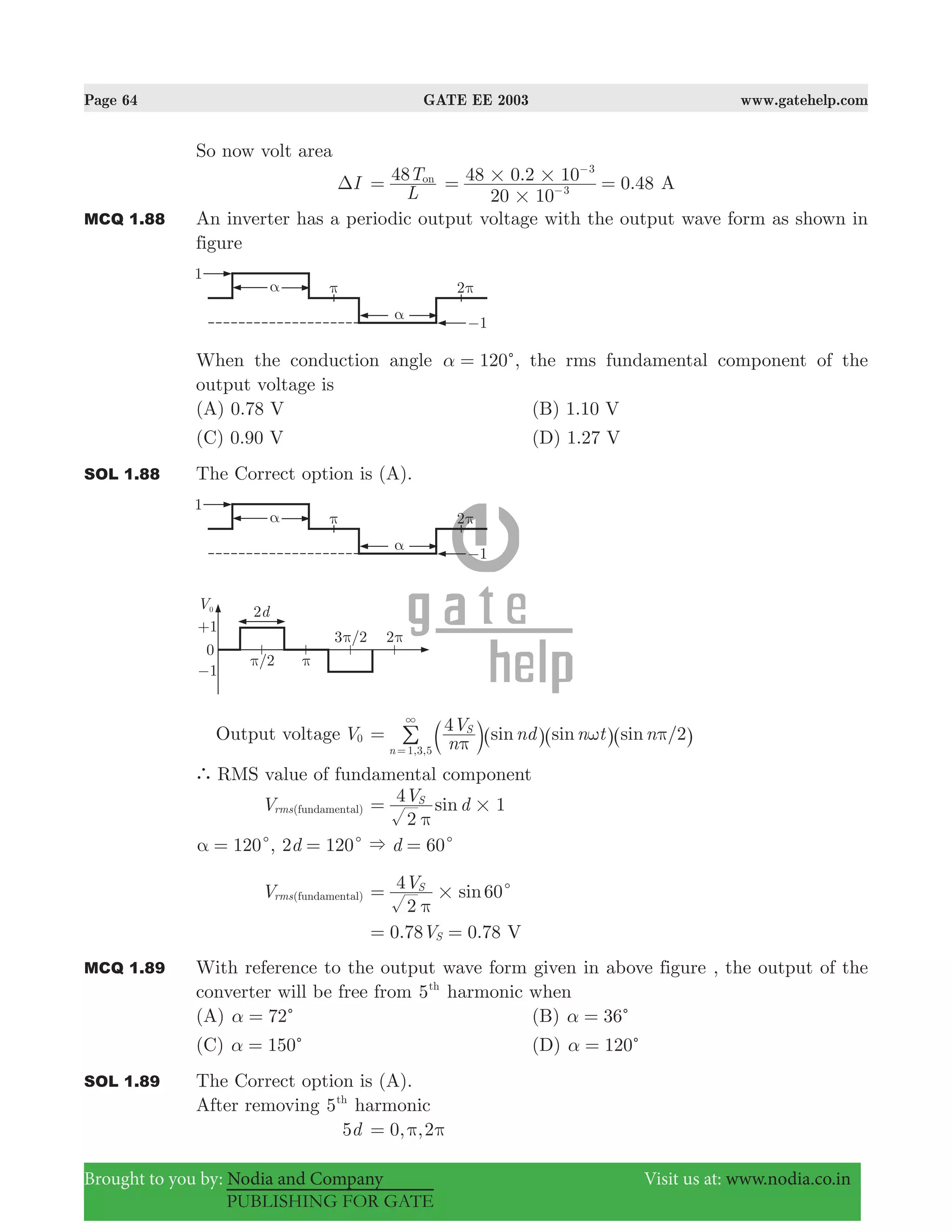 Page 64 GATE EE 2003 www.gatehelp.com
Brought to you by: Nodia and Company Visit us at: www.nodia.co.in
PUBLISHING FOR GATE
So now volt area
IΔ
L
T48 on
= . 0.48
20 10
48 0 2 10
3
3
#
# #= =−
−
A
MCQ 1.88 An inverter has a periodic output voltage with the output wave form as shown in
figure
When the conduction angle 120cα = , the rms fundamental component of the
output voltage is
(A) 0.78 V (B) 1.10 V
(C) 0.90 V (D) 1.27 V
SOL 1.88 The Correct option is (A).
Output voltage V0
4 /sin sin sin
n
V nd n t n 2
, ,
S
n 1 3 5 π
ω π=
3
=
b ^ ^ ^l h h h/
` RMS value of fundamental component
Vrms(fundamental) sinV d
2
4 1S
#
π
=
120cα = , 120 60d d2 &c c= =
Vrms(fundamental) sinV
2
4 60S
# c
π
=
0.78 0.78V VS= =
MCQ 1.89 With reference to the output wave form given in above figure , the output of the
converter will be free from 5th
harmonic when
(A) 72cα = (B) 36cα =
(C) 150cα = (D) 120cα =
SOL 1.89 The Correct option is (A).
After removing 5th
harmonic
d5 , ,0 2π π=
 