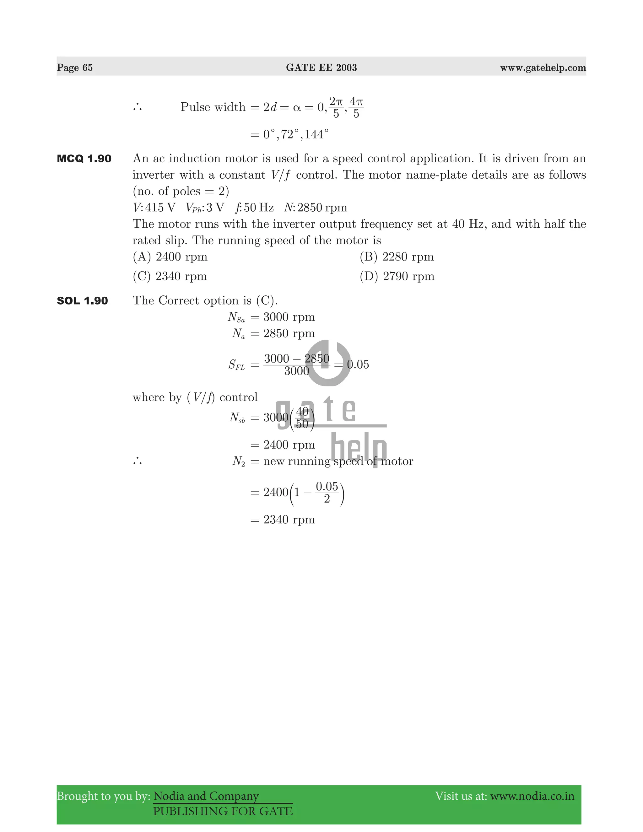 Page 65 GATE EE 2003 www.gatehelp.com
Brought to you by: Nodia and Company Visit us at: www.nodia.co.in
PUBLISHING FOR GATE
` Pulse width , ,d2 0
5
2
5
4α π π= = =
, ,0 72 144c c c=
MCQ 1.90 An ac induction motor is used for a speed control application. It is driven from an
inverter with a constant /V f control. The motor name-plate details are as follows
(no. of poles = 2)
:415 :3 :50 :2850V V f NV V Hz rpmPh
The motor runs with the inverter output frequency set at 40 Hz, and with half the
rated slip. The running speed of the motor is
(A) 2400 rpm (B) 2280 rpm
(C) 2340 rpm (D) 2790 rpm
SOL 1.90 The Correct option is (C).
NSa 3000 rpm=
Na 2850 rpm=
SFL .
3000
3000 2850 0 05= − =
where by ( / )V f control
Nsb 3000
50
40= b l
2400 rpm=
` N2 new running speed of motor=
1 .2400
2
0 05= −b l
2340 rpm=
 