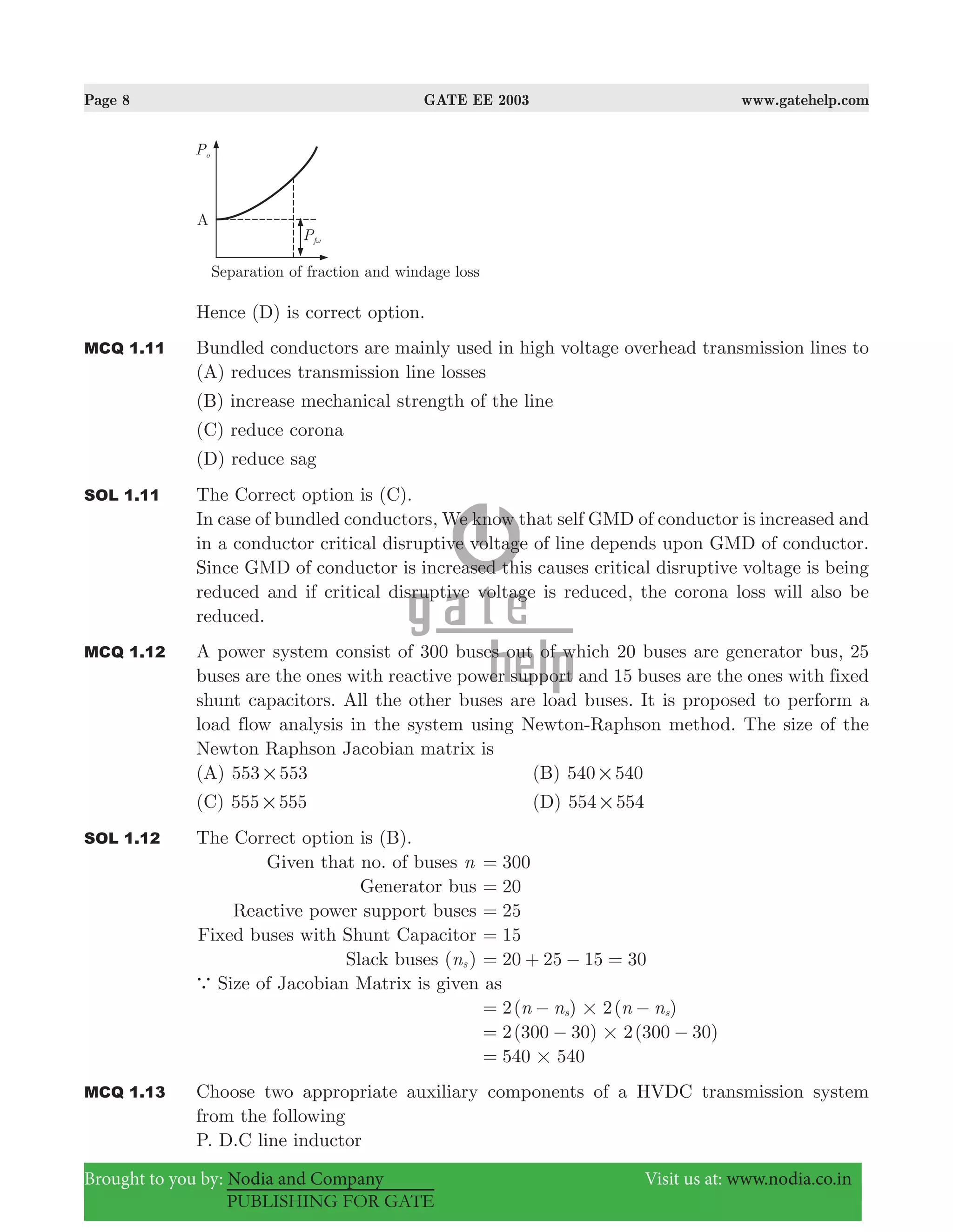Page 8 GATE EE 2003 www.gatehelp.com
Brought to you by: Nodia and Company Visit us at: www.nodia.co.in
PUBLISHING FOR GATE
Hence (D) is correct option.
MCQ 1.11 Bundled conductors are mainly used in high voltage overhead transmission lines to
(A) reduces transmission line losses
(B) increase mechanical strength of the line
(C) reduce corona
(D) reduce sag
SOL 1.11 The Correct option is (C).
In case of bundled conductors, We know that self GMD of conductor is increased and
in a conductor critical disruptive voltage of line depends upon GMD of conductor.
Since GMD of conductor is increased this causes critical disruptive voltage is being
reduced and if critical disruptive voltage is reduced, the corona loss will also be
reduced.
MCQ 1.12 A power system consist of 300 buses out of which 20 buses are generator bus, 25
buses are the ones with reactive power support and 15 buses are the ones with fixed
shunt capacitors. All the other buses are load buses. It is proposed to perform a
load flow analysis in the system using Newton-Raphson method. The size of the
Newton Raphson Jacobian matrix is
(A) 553 553# (B) 540 540#
(C) 555 555# (D) 554 554#
SOL 1.12 The Correct option is (B).
Given that no. of buses n 300=
Generator bus 20=
Reactive power support buses 25=
Fixed buses with Shunt Capacitor 15=
Slack buses (ns ) 20 25 15 30= + − =
a Size of Jacobian Matrix is given as
2( ) 2( )n n n ns s#= − −
( ) ( )2 300 30 2 300 30#= − −
540 540#=
MCQ 1.13 Choose two appropriate auxiliary components of a HVDC transmission system
from the following
P. D.C line inductor
 