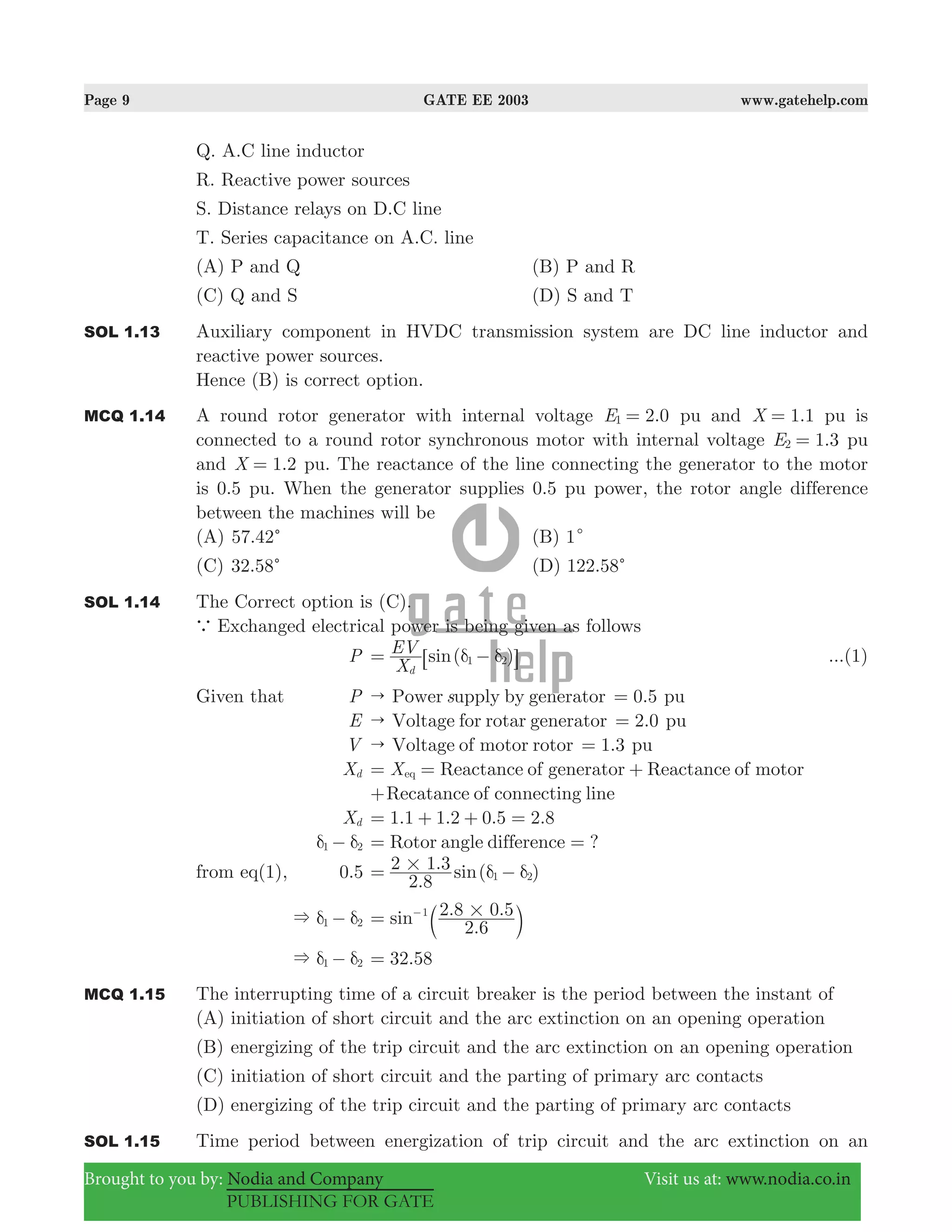 Page 9 GATE EE 2003 www.gatehelp.com
Brought to you by: Nodia and Company Visit us at: www.nodia.co.in
PUBLISHING FOR GATE
Q. A.C line inductor
R. Reactive power sources
S. Distance relays on D.C line
T. Series capacitance on A.C. line
(A) P and Q (B) P and R
(C) Q and S (D) S and T
SOL 1.13 Auxiliary component in HVDC transmission system are DC line inductor and
reactive power sources.
Hence (B) is correct option.
MCQ 1.14 A round rotor generator with internal voltage .E 2 01 = pu and .X 1 1= pu is
connected to a round rotor synchronous motor with internal voltage .E 1 32 = pu
and 1.X 2= pu. The reactance of the line connecting the generator to the motor
is 0.5 pu. When the generator supplies 0.5 pu power, the rotor angle difference
between the machines will be
(A) 57.42c (B) 1c
(C) 32.58c (D) 122.58c
SOL 1.14 The Correct option is (C).
a Exchanged electrical power is being given as follows
P ( )sin
X
EV
d
1 2δ δ= −6 @ ...(1)
Given that P sPower upply by generator" 0.5= pu
E Voltage for rotar generator" 2.0= pu
V Voltage of motor rotor" 1.3= pu
Xd X Reactance of generator Reactance of motoreq= = +
Recatance of connecting line+
Xd 1.1 1.2 .5 2.80= + + =
1 2δ δ− Rotor angle difference ?= =
from eq(1), .0 5
.
. ( )sin
2 8
2 1 3
1 2
# δ δ= −
1 2& δ δ−
.
. .sin
2 6
2 8 0 51 #= −
b l
1 2& δ δ− .32 58=
MCQ 1.15 The interrupting time of a circuit breaker is the period between the instant of
(A) initiation of short circuit and the arc extinction on an opening operation
(B) energizing of the trip circuit and the arc extinction on an opening operation
(C) initiation of short circuit and the parting of primary arc contacts
(D) energizing of the trip circuit and the parting of primary arc contacts
SOL 1.15 Time period between energization of trip circuit and the arc extinction on an
 