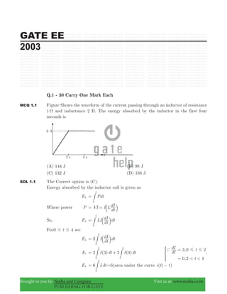 GATE EE
2003
Brought to you by: Nodia and Company Visit us at: www.nodia.co.in
PUBLISHING FOR GATE
Q.1 - 30 Carry One Mark Each
MCQ 1.1 Figure Shows the waveform of the current passing through an inductor of resistance
1 Ω and inductance 2 H. The energy absorbed by the inductor in the first four
seconds is
(A) 144 J (B) 98 J
(C) 132 J (D) 168 J
SOL 1.1 The Correct option is (C).
Energy absorbed by the inductor coil is given as
EL Pdt
t
0
= #
Where power P VI= I L
dt
dI= b l
So, EL LI
dt
dI dt
t
0
= b l#
For0 4t# # sec
EL 2 I
dt
dI dt
0
4
= b l#
EL 2 ( ) 2 ( )I dt I dt3 0
0
2
2
4
= +# # ,
,
,dt
dI t
t
3 0 2
0 2 4< <
a # #=
=
*
EL 6 .I dt
0
2
= # =6(area under the curve ( )i t t− )
 
