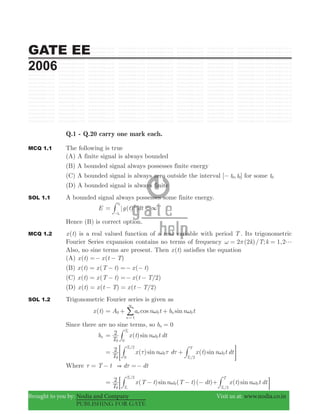 GATE EE
2006
Brought to you by: Nodia and Company Visit us at: www.nodia.co.in
PUBLISHING FOR GATE
Q.1 - Q.20 carry one mark each.
MCQ 1.1 The following is true
(A) A finite signal is always bounded
(B) A bounded signal always possesses finite energy
(C) A bounded signal is always zero outside the interval [ , ]t t0 0− for some t0
(D) A bounded signal is always finite
SOL 1.1 A bounded signal always possesses some finite energy.
E ( )g t dt <
t
t
2
0
0
3=
-
#
Hence (B) is correct option.
MCQ 1.2 ( )x t is a real valued function of a real variable with period T . Its trigonometric
Fourier Series expansion contains no terms of frequency 2 (2 )/ ; 1,2k T k gω π= =
Also, no sine terms are present. Then ( )x t satisfies the equation
(A) ( ) ( )x t x t T=− −
(B) ( ) ( ) ( )x t x T t x t= − =− −
(C) ( ) ( ) ( / )x t x T t x t T 2= − =− −
(D) ( ) ( ) ( / )x t x t T x t T 2= − = −
SOL 1.2 Trigonometric Fourier series is given as
( )x t cos sinA a n t b n tn
n
n0 0
1
0ω ω= + +
3
=
/
Since there are no sine terms, so b 0n =
bn ( )sin
T
x t n t dt2 T
0
0
0
0
ω= #
( ) ( )sin sin
T
x n d x t n t dt2
/
/
T
TT
0
0 0
20
2
0
0
τ ω τ τ ω= += G##
Where T t d dt&τ τ= − =−
( ) ( )( )sin
T
x T t n T t dt2 /
T
T
0
0
2
0
0
ω= − − −; # ( )sinx t n t dt
/T
T
0
20
ω+ E#
 