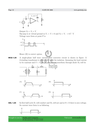 Page 12 GATE EE 2006 www.gatehelp.com
Brought to you by: Nodia and Company Visit us at: www.nodia.co.in
PUBLISHING FOR GATE
Output V V VP = +γ -
Op-amp is at virtual ground so V V 0= =+ - and 0.7V V VP = =γ
Voltage wave form at point P is
Hence (D) is correct option.
MCQ 1.20 A single-phase half wave uncontrolled converter circuit is shown in figure. A
2-winding transformer is used at the input for isolation. Assuming the load current
to be constant and sinV V tm ω= , the current waveform through diode D2 will be
SOL 1.20 In first half cycle D1 will conduct and D2 will not and at 0θ = there is zero voltage.
So current wave form is as following
 