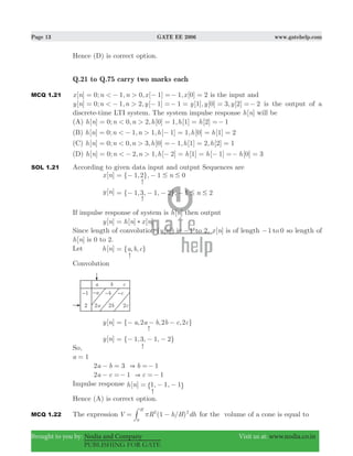 Page 13 GATE EE 2006 www.gatehelp.com
Brought to you by: Nodia and Company Visit us at: www.nodia.co.in
PUBLISHING FOR GATE
Hence (D) is correct option.
Q.21 to Q.75 carry two marks each
MCQ 1.21 [ ] ; , , [ ] , [ ]x n n n x x0 1 0 1 1 0 2< >= − − =− = is the input and
[ ] 0; 1, 2, [ 1] [1], [0] 3, [2] 2y n n n y y y y1< >= − − =− = = =− is the output of a
discrete-time LTI system. The system impulse response [ ]h n will be
(A) [ ] 0; , , [ ] , [ ] [ ]h n n n h h h0 2 0 1 1 2 1< >= = = =−
(B) [ ] ; , , [ ] , [ ] [ ]h n n n h h h0 1 1 1 1 0 1 2< >= − − = = =
(C) [ ] 0; 0, 3, [0] 1, [1] 2, [2] 1h n n n h h h< >= =− = =
(D) [ ] ; , , [ ] [ ] [ ] [ ]h n n n h h h h0 2 1 2 1 1 0 3< >= − − = = − =− =
SOL 1.21 According to given data input and output Sequences are
[ ]x n
-
{ , }, n1 2 1 0# #= − −
[ ]y n { , , , }, n1 3 1 2 1 2# #= − − − −
-
If impulse response of system is [ ]h n then output
[ ]y n [ ] [ ]h n x n)=
Since length of convolution ( [ ])y n is 1− to 2, [ ]x n is of length 1 0to− so length of
[ ]h n is 0 to 2.
Let [ ]h n { , , }a b c=
-
Convolution
[ ]y n
-
{ , , , }a a b b c c2 2 2= − − −
[ ]y n
-
{ 1,3, 1, 2}= − − −
So,
a 1=
a b b2 3 1&− = =−
a c c2 1 1&− =− =−
Impulse response
-
[ ] , 1, 1h n 1= − −" ,
Hence (A) is correct option.
MCQ 1.22 The expression ( / )V R h H dh1
H
2 2
0
π= −# for the volume of a cone is equal to
 