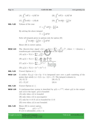 Page 14 GATE EE 2006 www.gatehelp.com
Brought to you by: Nodia and Company Visit us at: www.nodia.co.in
PUBLISHING FOR GATE
(A) ( / )R h H dr1
R
2 2
0
π −# (B) ( / )R h H dh1
R
2 2
0
π −#
(C) ( / )rH r R dh2 1
H
0
π −# (D) rH
R
r dr2 1
R 2
0
π −` j#
SOL 1.22 Volume of the cone
V R
H
h dh1
H 2
0
2
π= −b l#
By solving the above integral
V R H
3
1 2
π=
Solve all integrals given in options only for option (D)
rH
R
r dr2 1
R
0
2
π −a k# R H
3
1 2
π=
Hence (D) is correct option.
MCQ 1.23 The discrete-time signal [ ] ( )x n X z
n
z
2
3n
n
n
0
2
=
+
3
=
/ , where denotes a
transform-pair relationship, is orthogonal to the signal
(A) [ ] ( )y n Y z z
3
2 n
n
n
1 1
0
) = 3
=
-
` j/
(B) [ ] ( ) ( )y n Y z n z5 ( )n
n
n
2 2
0
2 1
) = −3
=
- +
/
(C) [ ] ( )y n Y z z2 n
n
n
3 3) = 3
3 -
=-
-
/
(D) [ ] ( )y n Y z z z2 3 14 4
4 2
) = + +- -
SOL 1.23 Correct Option is ( )
MCQ 1.24 A surface ( , )S x y x y2 5 3= + − is integrated once over a path consisting of the
points that satisfy ( ) ( )x y1 2 1 2 2+ + − = . The integral evaluates to
(A) 17 2 (B) 17 2
(C) /2 17 (D) 0
SOL 1.24 Correct Option is ( )
MCQ 1.25 A continuous-time system is described by ( )y t e ( )x t
= -
, where ( )y t is the output
and ( )x t is the input. ( )y t is bounded
(A) only when ( )x t is bounded
(B) only when ( )x t is non-negative
(C) only for t 0# if ( )x t is bounded for t 0$
(D) even when ( )x t is not bounded
SOL 1.25 Hence (D) is correct option.
Output ( )y t e ( )x t
= -
If ( )x t is unbounded, ( )x t " 3
 