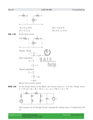 Page 16 GATE EE 2006 www.gatehelp.com
Brought to you by: Nodia and Company Visit us at: www.nodia.co.in
PUBLISHING FOR GATE
(A) 1 , ,10V 3 Ω (B) 1 ,0,10V Ω
(C) 1 , 0,V 3 (D) 10 , , 10V 3 Ω
SOL 1.28 In the given circuit
Output voltage
vo Avi=
10 1 V6
# μ= 1= V
Input impedance
Zi
i
v
i
i
=
v
0
i
3= =
Output impedance
Zo
i
v
o
o
=
i
Av R
o
i
o= =
10 Ω=
Hence (A) is correct option.
MCQ 1.29 In the circuit shown in the figure, the current source 1I A= , the voltage source
5 , 1 , 1 , 1V R R R L L L C CV H F1 2 3 1 2 3 1 2Ω= = = = = = = = =
The currents (in A) through R3 and through the voltage source V respectively will
be
 