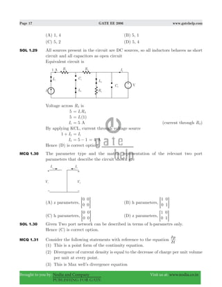 Page 17 GATE EE 2006 www.gatehelp.com
Brought to you by: Nodia and Company Visit us at: www.nodia.co.in
PUBLISHING FOR GATE
(A) 1, 4 (B) 5, 1
(C) 5, 2 (D) 5, 4
SOL 1.29 All sources present in the circuit are DC sources, so all inductors behaves as short
circuit and all capacitors as open circuit
Equivalent circuit is
Voltage across R3 is
5 I R1 3=
5 (1)I1=
I1 5= A (current through R3)
By applying KCL, current through voltage source
1 I2+ I1=
I2 5 1= − 4= A
Hence (D) is correct option.
MCQ 1.30 The parameter type and the matrix representation of the relevant two port
parameters that describe the circuit shown are
(A) z parameters,
0
0
0
0= G (B) h parameters,
1
0
0
1= G
(C) h parameters,
0
0
0
0= G (D) z parameters,
1
0
0
1= G
SOL 1.30 Given Two port network can be described in terms of h-parametrs only.
Hence (C) is correct option.
MCQ 1.31 Consider the following statements with reference to the equation
t
p
δ
δ
(1) This is a point form of the continuity equation.
(2) Divergence of current density is equal to the decrease of charge per unit volume
per unit at every point.
(3) This is Max well’s divergence equation
 