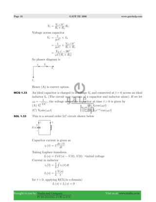 Page 19 GATE EE 2006 www.gatehelp.com
Brought to you by: Nodia and Company Visit us at: www.nodia.co.in
PUBLISHING FOR GATE
V2
R R
V R0
1 2
1
2
c+=
+
Voltage across capacitor
VC
j C
I1
R#ω
=
j C R R
V1 0R
1 2
#
c+
ω
=
+
( )C R R
V 90R
1 2
c+
ω
=
+
−
So phasor diagram is
Hence (A) is correct option.
MCQ 1.33 An ideal capacitor is charged to a voltage V0 and connected at t 0= across an ideal
inductor L. (The circuit now consists of a capacitor and inductor alone). If we let
LC
1
0ω = , the voltage across the capacitor at time t 0> is given by
(A) V0 (B) ( )cosV t0 0ω
(C) ( )sin tV0 0ω (D) ( )cosV e tt
0 0
0
ωω-
SOL 1.33 This is a second order LC circuit shown below
Capacitor current is given as
( )i tC
( )
C
dt
dv tc
=
Taking Laplace transform
( )I sC ( ) (0)CsV s V= − , (0)V "initial voltage
Current in inductor
( )i tL ( )
L
v t dt1
c= #
( )I sL
( )
L s
V s1=
for t 0> , applying KCL(in s-domain)
( ) ( )I s I sC L+ 0=
 