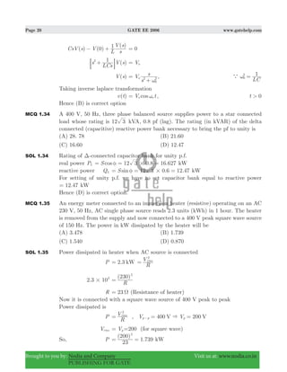 Page 20 GATE EE 2006 www.gatehelp.com
Brought to you by: Nodia and Company Visit us at: www.nodia.co.in
PUBLISHING FOR GATE
( ) (0)
( )
CsV s V
L s
V s1− + 0=
( )s
LCs
V s12
+: D Vo=
( )V s V
s
s
o 2
0
2
ω
=
+
,
LC
1
0
2
a ω =
Taking inverse laplace transformation
( )v t cosV to oω= , 0t >
Hence (B) is correct option
MCQ 1.34 A 400 V, 50 Hz, three phase balanced source supplies power to a star connected
load whose rating is 12 3 kVA, 0.8 pf (lag). The rating (in kVAR) of the delta
connected (capacitive) reactive power bank necessary to bring the pf to unity is
(A) 28. 78 (B) 21.60
(C) 16.60 (D) 12.47
SOL 1.34 Rating of Δ-connected capacitor bank for unity p.f.
real power PL 12 .8 16.627cosS 3 0#φ= = = kW
reactive power QL 12 .6 12.47sinS 3 0#φ= = = kW
For setting of unity p.f. we have to set capacitor bank equal to reactive power
.12 47= kW
Hence (D) is correct option.
MCQ 1.35 An energy meter connected to an immersion heater (resistive) operating on an AC
230 V, 50 Hz, AC single phase source reads 2.3 units (kWh) in 1 hour. The heater
is removed from the supply and now connected to a 400 V peak square wave source
of 150 Hz. The power in kW dissipated by the heater will be
(A) 3.478 (B) 1.739
(C) 1.540 (D) 0.870
SOL 1.35 Power dissipated in heater when AC source is connected
P 2.3 kW=
R
Vrms
2
=
2.3 103
#
( )
R
230 2
=
R 23 Ω= (Resistance of heater)
Now it is connected with a square wave source of 400 V peak to peak
Power dissipated is
P
R
Vrms
2
= , 400 200V VV Vp p p&= =−
Vrms Vp= =200 (for square wave)
So, P
( )
1.739
23
200 2
= = kW
 