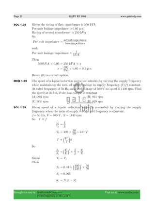 Page 22 GATE EE 2006 www.gatehelp.com
Brought to you by: Nodia and Company Visit us at: www.nodia.co.in
PUBLISHING FOR GATE
SOL 1.38 Given the rating of first transformer is 500 kVA
Per unit leakage impedance is 0.05 p.u.
Rating of second transformer is 250 kVA
So,
Per unit impedance
base impedance
actual impedance
=
and,
Per unit leakage impedance
kVA
1
Then
500 kVA 0.05# 250 xkVA #=
x . .
250
500 0 05 0 1#= = p.u.
Hence (B) is correct option.
MCQ 1.39 The speed of a 4-pole induction motor is controlled by varying the supply frequency
while maintaining the ratio of supply voltage to supply frequency ( /V f ) constant.
At rated frequency of 50 Hz and rated voltage of 400 V its speed is 1440 rpm. Find
the speed at 30 Hz, if the load torque is constant
(A) 882 rpm (B) 864 rpm
(C) 840 rpm (D) 828 rpm
SOL 1.39 Given speed of a 4-pole induction motor is controlled by varying the supply
frequency when the ratio of supply voltage and frequency is constant.
50f Hz= , 400V V= , 1440N rpm=
So V f
V
V
2
1
f
f
2
1
=
V2 400 240
50
30 V#= =
T
f
V S
2
 c m
So
S
S
1
2
V
V
f
f
T
T
2
1
2
1
2
1
2
# #= b l
Given T1 T2=
Then
S2 .0 04
240
400
50
302
# #= b l
S2 .0 066=
Nr (1 )N Ss= −
 
