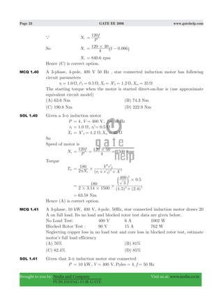 Page 23 GATE EE 2006 www.gatehelp.com
Brought to you by: Nodia and Company Visit us at: www.nodia.co.in
PUBLISHING FOR GATE
a Nr
P
f120
=
So Nr .
4
120 30 1 0 066#= −^ h
Nr 840.6 rpm=
Hence (C) is correct option.
MCQ 1.40 A 3-phase, 4-pole, 400 V 50 Hz , star connected induction motor has following
circuit parameters
1.0 , ' 0.5 , ' 1.2 , 35r r X X Xm1 2 1 2Ω Ω Ω Ω= = = = =
The starting torque when the motor is started direct-on-line is (use approximate
equivalent circuit model)
(A) 63.6 Nm (B) 74.3 Nm
(C) 190.8 Nm (D) 222.9 Nm
SOL 1.40 Given a 3-φ induction motor
P 4= , 400V V= , 50f Hz=
r1 1.0 Ω= , .r 0 52 Ω=l
X1 1.2 , 35X Xm2 Ω Ω= = =l
So
Speed of motor is
Ns 1500
P
f120
4
120 50 rpm#= = =
Torque
Tst
( )N r r X
V r
2
180
s 1 2
2 2
2
2
#π
=
+ +l
l
. ( . ) ( . )
.
2 3 14 1500
180
1 5 2 4
3
400 0 5
2 2
2
# #
#
#
=
+
c m
63.58 Nm=
Hence (A) is correct option.
MCQ 1.41 A 3-phase, 10 kW, 400 V, 4-pole, 50Hz, star connected induction motor draws 20
A on full load. Its no load and blocked rotor test data are given below.
No Load Test: 400 V 6 A 1002 W
Blocked Rotor Test : 90 V 15 A 762 W
Neglecting copper loss in no load test and core loss in blocked rotor test, estimate
motor’s full load efficiency
(A) 76% (B) 81%
(C) 82.4% (D) 85%
SOL 1.41 Given that 3-φ induction motor star connected
P 10 kW= , 400V fV, Poles 4, 50 Hz= = =
 