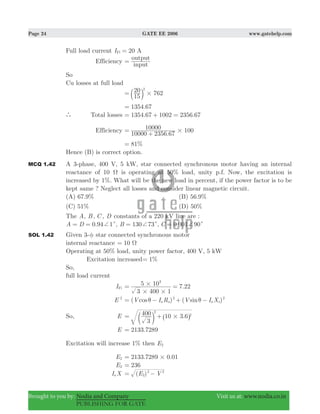 Page 24 GATE EE 2006 www.gatehelp.com
Brought to you by: Nodia and Company Visit us at: www.nodia.co.in
PUBLISHING FOR GATE
Full load current 20I AFl =
Efficiency
input
output
=
So
Cu losses at full load
15
20 762
2
#= b l
.1354 67=
` Total losses . .1354 67 1002 2356 67= + =
Efficiency
.10000 2356 67
10000 100#=
+
%81=
Hence (B) is correct option.
MCQ 1.42 A 3-phase, 400 V, 5 kW, star connected synchronous motor having an internal
reactance of 10 Ω is operating at 50% load, unity p.f. Now, the excitation is
increased by 1%. What will be the new load in percent, if the power factor is to be
kept same ? Neglect all losses and consider linear magnetic circuit.
(A) 67.9% (B) 56.9%
(C) 51% (D) 50%
The A, B, C , D constants of a 220 kV line are :
.A D 0 94 1c+= = , B 130 73c+= , .001 90C 0 c+=
SOL 1.42 Given 3-φ star connected synchronous motor
internal reactance 10 Ω=
Operating at 50% load, unity power factor, 400 V, 5 kW
Excitation increased %1=
So,
full load current
IFl .
3 400 1
5 10 7 22
3
# #
#= =
E 2
( ) ( )cos sinV I R V I Xa a a s
2 2
θ θ= − + −
So, E .
3
400 10 3 6
2
2
#= +c ^m h
E .2133 7289=
Excitation will increase 1% then E2
E2 . .2133 7289 0 01#=
E2 236=
I Xa ( )E V2
2 2
= −
 