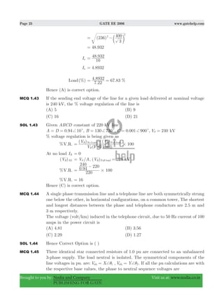 Page 25 GATE EE 2006 www.gatehelp.com
Brought to you by: Nodia and Company Visit us at: www.nodia.co.in
PUBLISHING FOR GATE
( )236
3
4002
2
= −c m
.48 932=
Ia
.
10
48 932=
Ia .4 8932=
Load(%)
.
. . %
7 22
4 8932 67 83= =
Hence (A) is correct option.
MCQ 1.43 If the sending end voltage of the line for a given load delivered at nominal voltage
is 240 kV, the % voltage regulation of the line is
(A) 5 (B) 9
(C) 16 (D) 21
SOL 1.43 Given ABCD constant of 220 kV line
.94 10A D 0 c+= = , B 130 730c+= , .C 0 001 900c+= , V 240S = kV
% voltage regulation is being given as
%V.R.
( )
( ) ( )
V
V V
100
Full loadR
R RNo Load Full load
#=
−
At no load IR 0=
( )VR NL /V AS= , ( )V 220R Full load = kV
%V.R. . 100
220
0 94
240 220
#=
−
%V.R. 16=
Hence (C) is correct option.
MCQ 1.44 A single phase transmission line and a telephone line are both symmetrically strung
one below the other, in horizontal configurations, on a common tower, The shortest
and longest distances between the phase and telephone conductors are 2.5 m and
3 m respectively.
The voltage (volt/km) induced in the telephone circuit, due to 50 Hz current of 100
amps in the power circuit is
(A) 4.81 (B) 3.56
(C) 2.29 (D) 1.27
SOL 1.44 Hence Correct Option is ( )
MCQ 1.45 Three identical star connected resistors of 1.0 pu are connected to an unbalanced
3-phase supply. The load neutral is isolated. The symmetrical components of the
line voltages in pu. are: V Xab 11
+θ= , V Yab 22
+θ= . If all the pu calculations are with
the respective base values, the phase to neutral sequence voltages are
 