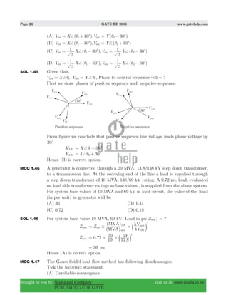 Page 26 GATE EE 2006 www.gatehelp.com
Brought to you by: Nodia and Company Visit us at: www.nodia.co.in
PUBLISHING FOR GATE
(A) ( 30 ), ( 30 )V X V Yan an1 21 2
c c+ θ θ= + = −
(B) ( 30 ), ( 30 )V X V Yan an1 21 2
c c+ +θ θ= − = +
(C) ( 30 ), ( 30 )V X V Y
3
1
3
1
an an1 21 2
c c+ +θ θ= − = −
(D) ( 60 ), ( 60 )V X V Y
3
1
3
1
an an1 21 2
c c+ +θ θ= − = −
SOL 1.45 Given that,
V Xab1 1+θ= , V Yab2 2+θ= , Phase to neutral sequence volt ?=
First we draw phasor of positive sequence and negative sequence.
From figure we conclude that postive sequence line voltage leads phase voltage by
30c
VAN1 30X 1 c+θ= −
VAN2 4 302 c+θ= +
Hence (B) is correct option.
MCQ 1.46 A generator is connected through a 20 MVA, 13.8/138 kV step down transformer,
to a transmission line. At the receiving end of the line a load is supplied through
a step down transformer of 10 MVA, 138/69 kV rating. A 0.72 pu. load, evaluated
on load side transformer ratings as base values , is supplied from the above system.
For system base values of 10 MVA and 69 kV in load circuit, the value of the load
(in per unit) in generator will be
(A) 36 (B) 1.44
(C) 0.72 (D) 0.18
SOL 1.46 For system base value 10 MVA, 69 kV, Load in pu(Znew) = ?
Znew Z
(MVA)
(MVA)
kV
kV
old
new
old
old
new
2
# #= b l
Znew .72
.
0
10
20
13 8
69 2
# #= b l
36= pu
Hence (A) is correct option.
MCQ 1.47 The Gauss Seidel load flow method has following disadvantages.
Tick the incorrect statement.
(A) Unreliable convergence
 