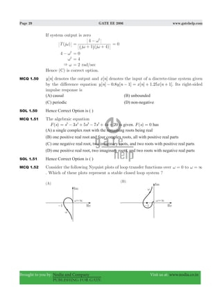 Page 29 GATE EE 2006 www.gatehelp.com
Brought to you by: Nodia and Company Visit us at: www.nodia.co.in
PUBLISHING FOR GATE
If system output is zero
( )T jω
1 ( )j j 4
4 2
ω ω
ω
=
+ +
−
^ h
0=
4 2
ω− 0=
2
ω 4=
& ω 2= rad/sec
Hence (C) is correct option.
MCQ 1.50 [ ]y n denotes the output and [ ]x n denotes the input of a discrete-time system given
by the difference equation [ ] . [ ] [ ] . [ ]y n y n x n x n0 8 1 1 25 1− − = + + . Its right-sided
impulse response is
(A) causal (B) unbounded
(C) periodic (D) non-negative
SOL 1.50 Hence Correct Option is ( )
MCQ 1.51 The algebraic equation
( )F s s s s s s3 5 7 4 205 4 3 2
= − + − + + is given. ( )F s 0= has
(A) a single complex root with the remaining roots being real
(B) one positive real root and four complex roots, all with positive real parts
(C) one negative real root, two imaginary roots, and two roots with positive real parts
(D) one positive real root, two imaginary roots, and two roots with negative real parts
SOL 1.51 Hence Correct Option is ( )
MCQ 1.52 Consider the following Nyquist plots of loop transfer functions over 0ω = to 3ω =
. Which of these plots represent a stable closed loop system ?
 