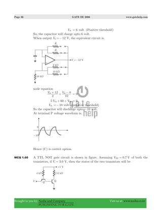 Page 36 GATE EE 2006 www.gatehelp.com
Brought to you by: Nodia and Company Visit us at: www.nodia.co.in
PUBLISHING FOR GATE
Vth 6= volt (Positive threshold)
So, the capacitor will charge upto 6 volt.
When output 12V0 =− V, the equivalent circuit is.
node equation
V V
2
12
10
0th th+ + − 0=
5 60V Vth th+ + 0=
Vth 10=− volt (negative threshold)
So the capacitor will discharge upto 10− volt.
At terminal P voltage waveform is.
Hence (C) is correct option.
MCQ 1.60 A TTL NOT gate circuit is shown in figure. Assuming 0.7V VBE = of both the
transistors, if 3.0Vi = V, then the states of the two transistors will be
 