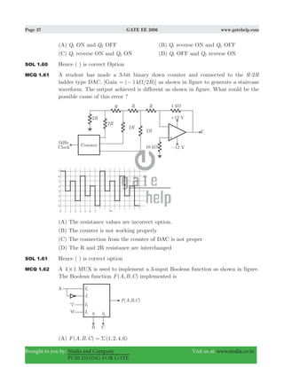 Page 37 GATE EE 2006 www.gatehelp.com
Brought to you by: Nodia and Company Visit us at: www.nodia.co.in
PUBLISHING FOR GATE
(A) Q1 ON and Q2 OFF (B) Q1 reverse ON and Q2 OFF
(C) Q1 reverse ON and Q2 ON (D) Q1 OFF and Q2 reverse ON
SOL 1.60 Hence ( ) is correct Option
MCQ 1.61 A student has made a 3-bit binary down counter and connected to the R-2R
ladder type DAC, [Gain ( 1 /2 )RkΩ= − ] as shown in figure to generate a staircase
waveform. The output achieved is different as shown in figure. What could be the
possible cause of this error ?
(A) The resistance values are incorrect option.
(B) The counter is not working properly
(C) The connection from the counter of DAC is not proper
(D) The R and 2R resistance are interchanged
SOL 1.61 Hence ( ) is correct option
MCQ 1.62 A 4 1# MUX is used to implement a 3-input Boolean function as shown in figure.
The Boolean function ( , , )F A B C implemented is
(A) ( , , ) ( , , , )F A B C 1 2 4 6Σ=
 