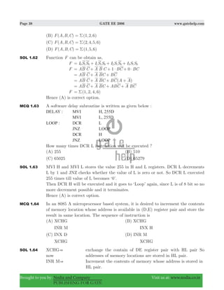 Page 38 GATE EE 2006 www.gatehelp.com
Brought to you by: Nodia and Company Visit us at: www.nodia.co.in
PUBLISHING FOR GATE
(B) ( , , ) ( , , )F A B C 1 2 6Σ=
(C) ( , , ) ( , , , )F A B C 2 4 5 6Σ=
(D) ( , , ) ( , , )F A B C 1 5 6Σ=
SOL 1.62 Function F can be obtain as,
F I S S I S S I S S I S S0 1 0 1 1 0 2 1 0 3 1 0= + + +
F 1 0AB C A B C BC BC$ $= + + +
AB C A BC BC= + +
( )AB C A BC BC A A= + + +
AB C A BC ABC A BC= + + +
F ( , , , )1 2 4 6Σ=
Hence (A) is correct option.
MCQ 1.63 A software delay subroutine is written as given below :
DELAY : MVI H, 255D
MVI L, 255D
LOOP : DCR L
JNZ LOOP
DCR H
JNZ LOOP
How many times DCR L instruction will be executed ?
(A) 255 (B) 510
(C) 65025 (D) 65279
SOL 1.63 MVI H and MVI L stores the value 255 in H and L registers. DCR L decrements
L by 1 and JNZ checks whether the value of L is zero or not. So DCR L executed
255 times till value of L becomes ‘0’.
Then DCR H will be executed and it goes to ‘Loop’ again, since L is of 8 bit so no
more decrement possible and it terminates.
Hence (A) is correct option.
MCQ 1.64 In an 8085 A microprocessor based system, it is desired to increment the contents
of memory location whose address is available in (D,E) register pair and store the
result in same location. The sequence of instruction is
(A) XCHG (B) XCHG
INR M INX H
(C) INX D (D) INR M
XCHG XCHG
SOL 1.64 XCHG& exchange the contain of DE register pair with HL pair So
now addresses of memory locations are stored in HL pair.
INR M& Increment the contents of memory whose address is stored in
HL pair.
 