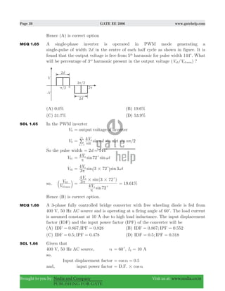 Page 39 GATE EE 2006 www.gatehelp.com
Brought to you by: Nodia and Company Visit us at: www.nodia.co.in
PUBLISHING FOR GATE
Hence (A) is correct option
MCQ 1.65 A single-phase inverter is operated in PWM mode generating a
single-pulse of width d2 in the centre of each half cycle as shown in figure. It is
found that the output voltage is free from 5th
harmonic for pulse width 144c. What
will be percentage of 3rd
harmonic present in the output voltage ( / )V V maxo o3 1 ?
(A) 0.0% (B) 19.6%
(C) 31.7% (D) 53.9%
SOL 1.65 In the PWM inverter
V0 output voltage of inverter=
V0 /sin sin sin
n
V nd n t n4 2s
n 1 π
ω π=
3
=
/
So the pulse width d2 144c= =
V01 sin sinV t4 72s
c
π
ω=
V03 3 72 3sin sinV t
3
4 s
# c
π
ω= ^ h
so,
V
V
max01
03
b l
( )
sin
sin
V
V
4 72
3
4 3 72
s
s
# #
c
c
π
π= . %19 61=
Hence (B) is correct option.
MCQ 1.66 A 3-phase fully controlled bridge converter with free wheeling diode is fed from
400 V, 50 Hz AC source and is operating at a firing angle of 60c. The load current
is assumed constant at 10 A due to high load inductance. The input displacement
factor (IDF) and the input power factor (IPF) of the converter will be
(A) 0.867; 0.828IDF IPF= = (B) 0.867; 0.552IDF IPF= =
(C) 0.5; 0.478IDF IPF= = (D) 0.5; 0.318IDF IPF= =
SOL 1.66 Given that
400 V, 50 Hz AC source, α 60c= , 10I AL =
so,
Input displacement factor .cos 0 5α= =
and, input power factor cosD.F. # α=
 