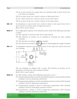 Page 4 GATE EE 2006 www.gatehelp.com
Brought to you by: Nodia and Company Visit us at: www.nodia.co.in
PUBLISHING FOR GATE
(A) In an open circuit test, copper losses are obtained while in short circuit test,
core losses are obtained
(B) In an open circuit test, current is drawn at high power factor
(C) In a short circuit test, current is drawn at zero power factor
(D) In an open circuit test, current is drawn at low power factor
SOL 1.6 In transformer, in open circuit test, current is drawn at low power factor but in
short circuit test current drawn at high power factor.
Hence (D) is correct option.
MCQ 1.7 For a single phase capacitor start induction motor which of the following statements
is valid ?
(A) The capacitor is used for power factor improvement
(B) The direction of rotation can be changed by reversing the main winding
terminals
(C) The direction of rotation cannot be changed
(D) The direction of rotation can be changed by interchanging the supply terminals
SOL 1.7 A single-phase capacitor start induction motor. It has cage rotor and its stator has
two windings.
The two windings are displaced 90c in space. The direction of rotation can be
changed by reversing the main winding terminals.
Hence (B) is correct option.
MCQ 1.8 In a DC machine, which of the following statements is true ?
(A) Compensating winding is used for neutralizing armature reaction while interpole
winding is used for producing residual flux
(B) Compensating winding is used for neutralizing armature reaction while interpole
winding is used for improving commutation
(C) Compensating winding is used for improving commutation while interpole
winding is used for neutralizing armature reaction
(D) Compensation winding is used for improving commutation while interpole
winding is used for producing residual flux
 