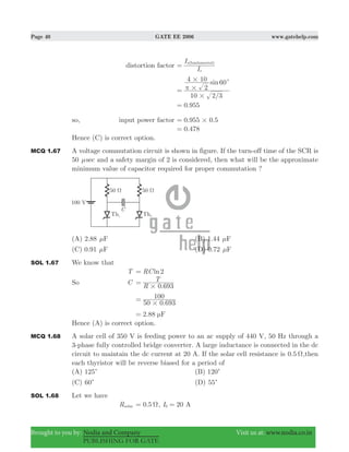 Page 40 GATE EE 2006 www.gatehelp.com
Brought to you by: Nodia and Company Visit us at: www.nodia.co.in
PUBLISHING FOR GATE
distortion factor
I
I
s
s(fundamental)
=
/
sin
10 2 3
2
4 10 60
#
#
# c
π=
0.955=
so, input power factor . .0 955 0 5#=
.0 478=
Hence (C) is correct option.
MCQ 1.67 A voltage commutation circuit is shown in figure. If the turn-off time of the SCR is
50 μsec and a safety margin of 2 is considered, then what will be the approximate
minimum value of capacitor required for proper commutation ?
(A) 2.88 Fμ (B) 1.44 Fμ
(C) 0.91 Fμ (D) 0.72 Fμ
SOL 1.67 We know that
T lnRC 2=
So C
0.693R
T
#
=
.50 0 693
100
#
=
2.88 Fμ=
Hence (A) is correct option.
MCQ 1.68 A solar cell of 350 V is feeding power to an ac supply of 440 V, 50 Hz through a
3-phase fully controlled bridge converter. A large inductance is connected in the dc
circuit to maintain the dc current at 20 A. If the solar cell resistance is 0.5 Ω,then
each thyristor will be reverse biased for a period of
(A) 125c (B) 120c
(C) 60c (D) 55c
SOL 1.68 Let we have
Rsolar 0.5 Ω= , 20I A0 =
 