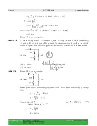 Page 42 GATE EE 2006 www.gatehelp.com
Brought to you by: Nodia and Company Visit us at: www.nodia.co.in
PUBLISHING FOR GATE
[ ( ) ( )]cos
2 2
1 2 230 2 200 2 1
#
# #π
θ π θ= − −
1θ sin
V
E
m
1
= −
b l
38 0.66sin
230 2
200 Rad1
#
c= = =−
c m
`I (0 avg) [2 230 38 200( 2 0.66)]cos
2 2
1 2
#
# #c
π
π= − −
11.9 A=
Hence (C) is correct option.
MCQ 1.70 An SCR having a turn ON times of 5 μsec, latching current of 50 A and holding
current of 40 mA is triggered by a short duration pulse and is used in the circuit
shown in figure. The minimum pulse width required to turn the SCR ON will be
(A) 251 μsec (B) 150 μsec
(C) 100 μsec (D) 5 μsec
SOL 1.70 Hence (B) is correct option.
In this given circuit minimum gate pulse width time= Time required by ia rise up
to iL
i2 20
5 10
100 mA3
#
= =
i1 [ ]e
20
100 1 t40
= − −
`anode current I I I1 2= + . [ ]e0 02 5 1 t40
= + − −
0.05 . [ ]e0 05 5 1 t40
= + − −
e1 t40
− − .
5
0 03=
T 150 sμ=
 