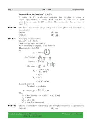 Page 43 GATE EE 2006 www.gatehelp.com
Brought to you by: Nodia and Company Visit us at: www.nodia.co.in
PUBLISHING FOR GATE
Common Data for Questions 71, 72, 73:
A 4-pole, 50 Hz, synchronous generator has 48 slots in which a
double layer winding is housed. Each coil has 10 turns and is short
pitched by an angle to 36c electrical. The fundamental flux per pole is
0.025 Wb
MCQ 1.71 The line-to-line induced emf(in volts), for a three phase star connection is
approximately
(A) 808 (B) 888
(C) 1400 (D) 1538
SOL 1.71 Hence (C) is correct option.
Given P 4= , 50f Hz=
Slots 48= , each coil has 10 turns
Short pitched by an angle(α) to 36c electrical
Flux per pole 0.05 Wb=
So,
Eph 4.44 Kf T Wphφ=
Slot/Pole/ph
4 3
48 4
#
= =
Slot/Pole
4
48 12= =
Slot angle
12
180 15c= =
Kd
( / )
( / )
sin
sin
4 15 2
4 15 2#
=
.0 957=
Kp cos
2
α=
.cos18 0 951c= =
In double layer wdg
No. of coil No of slots=
No. of turns/ph
3
48 10 160#= =
Then
Eph . . . .4 44 0 025 50 0 957 0 951 160# # # # #=
Eph 808= V
EL 8083 #=
EL 1400 V= (approximate)
MCQ 1.72 The line-to-line induced emf(in volts), for a three phase connection is approximately
(A) 1143 (B) 1332
 
