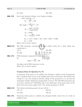 Page 44 GATE EE 2006 www.gatehelp.com
Brought to you by: Nodia and Company Visit us at: www.nodia.co.in
PUBLISHING FOR GATE
(C) 1617 (D) 1791
SOL 1.72 line to line induced voltage, so in 2 phase winding
Slot/ pole/ph 6=
Tph
2
480 240= =
Slot angle 15
48
180 4# c= =
Kd
( / )
( / )
sin
sin
6 15 2
6 15 2#
=
Kd 0.903=
Kp
2
36 0.951cos= =b l
Eph . . . .4 44 0 025 50 240 0 951 0 903# # # # #=
Eph 1143=
Hence (A) is correct option.
MCQ 1.73 The fifth harmonic component of phase emf(in volts), for a three phase star
connection is
(A) 0 (B) 269
(C) 281 (D) 808
SOL 1.73 Fifth harmonic component of phase emf
So
Angle
5
180 36c= =
the phase emf of fifth harmonic is zero.
Hence (A) is correct option.
Common Data for Question 74, 75:
A generator feeds power to an infinite bus through a double circuit transmission
line. A 3-phase fault occurs at the middle point of one of the lines. The infinite bus
voltage is 1 pu, the transient internal voltage of the generator is 1.1 pu and the
equivalent transfer admittance during fault is 0.8 pu. The 100 MVA generator has
an inertia constant of 5 MJ/MVA and it was delivering 1.0 pu power prior of the
fault with rotor power angle of 30c. The system frequency is 50 Hz.
MCQ 1.74 The initial accelerating power (in pu) will be
(A) 1.0 (B) 0.6
(C) 0.56 (D) 0.4
SOL 1.74 Generator feeds power to infinite bus through double circuit line 3-φ fault at
middle of line.
 