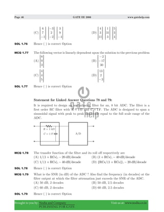 Page 46 GATE EE 2006 www.gatehelp.com
Brought to you by: Nodia and Company Visit us at: www.nodia.co.in
PUBLISHING FOR GATE
(C)
6
7
1
3
2
2
3
9
4−
−
− −
R
T
S
S
SS
R
T
S
S
SS
R
T
S
S
SS
V
X
W
W
WW
V
X
W
W
WW
V
X
W
W
WW
(D)
4
3
11
1
31
3
5
3
4
R
T
S
S
SS
R
T
S
S
SS
R
T
S
S
SS
V
X
W
W
WW
V
X
W
W
WW
V
X
W
W
WW
SOL 1.76 Hence ( ) is correct Option
MCQ 1.77 The following vector is linearly dependent upon the solution to the previous problem
(A)
8
9
3
R
T
S
S
SS
V
X
W
W
WW
(B)
2
17
30
−
−
R
T
S
S
SS
V
X
W
W
WW
(C)
4
4
5
R
T
S
S
SS
V
X
W
W
WW
(D)
13
2
3−
R
T
S
S
SS
V
X
W
W
WW
SOL 1.77 Hence ( ) is correct Option
Statement for Linked Answer Questions 78 and 79:
It is required to design an anti-aliasing filter for an, 8 bit ADC. The filter is a
first order RC filter with 1R Ω= and 1 FC = . The ADC is designed to span a
sinusoidal signal with peak to peak amplitude equal to the full scale range of the
ADC.
MCQ 1.78 The transfer function of the filter and its roll off respectively are
(A) 1/(1 ), 20 /RCs dB decade+ − (B) (1 ), 40 /RCs dB decade+ −
(C) 1/(1 ), 40 /RCs dB decade+ − (D) { /(1 )}, 20 /RCs RCs dB decade+ −
SOL 1.78 Hence ( ) is correct Option
MCQ 1.79 What is the SNR (in dB) of the ADC ? Also find the frequency (in decades) at the
filter output at which the filter attenuation just exceeds the SNR of the ADC.
(A) 50 dB, 2 decades (B) 50 dB, 2.5 decades
(C) 60 dB, 2 decades (D) 60 dB, 2.5 decades
SOL 1.79 Hence ( ) is correct Option
 