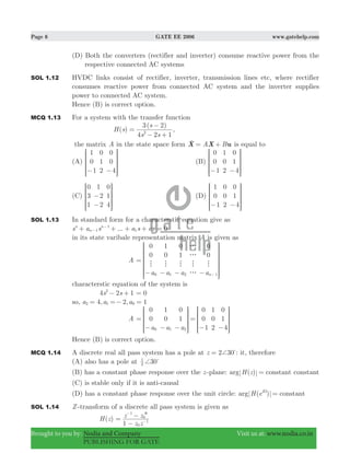 Page 6 GATE EE 2006 www.gatehelp.com
Brought to you by: Nodia and Company Visit us at: www.nodia.co.in
PUBLISHING FOR GATE
(D) Both the converters (rectifier and inverter) consume reactive power from the
respective connected AC systems
SOL 1.12 HVDC links consist of rectifier, inverter, transmission lines etc, where rectifier
consumes reactive power from connected AC system and the inverter supplies
power to connected AC system.
Hence (B) is correct option.
MCQ 1.13 For a system with the transfer function
( )
( )
H s
s s
s
4 2 1
3 2
2
=
− +
−
,
the matrix A in the state space form A BX X u= +o is equal to
(A)
1
0
1
0
1
2
0
0
4− −
R
T
S
S
SS
V
X
W
W
WW
(B)
0
0
1
1
0
2
0
1
4− −
R
T
S
S
SS
V
X
W
W
WW
(C)
0
3
1
1
2
2
0
1
4
−
−
R
T
S
S
SS
V
X
W
W
WW
(D)
1
0
1
0
0
2
0
1
4− −
R
T
S
S
SS
V
X
W
W
WW
SOL 1.13 In standard form for a characterstic equation give as
...s a s a s an
n
n
1
1
1 0+ + + +−
−
0=
in its state varibale representation matrix A is given as
A
a a a a
0
0
1
0
0
1
0
0
n0 1 2 1
h h h
g
g
h
g
h
=
− − − − −
R
T
S
S
S
S
SS
V
X
W
W
W
W
WW
characterstic equation of the system is
s s4 2 12
− + 0=
so, , ,a a a4 2 12 1 0= =− =
A
a a a
0
0
1
0
0
1
0
0
1
1
0
2
0
1
40 1 2
=
− − −
=
− −
R
T
S
S
SS
R
T
S
S
SS
V
X
W
W
WW
V
X
W
W
WW
Hence (B) is correct option.
MCQ 1.14 A discrete real all pass system has a pole at z 2 30+= %
: it, therefore
(A) also has a pole at 302
1
+ %
(B) has a constant phase response over the z -plane: ( )arg H z constant= constant
(C) is stable only if it is anti-causal
(D) has a constant phase response over the unit circle: ( )arg H e constanti
=Ω
SOL 1.14 Z -transform of a discrete all pass system is given as
( )H z
z z
z z
1 0
1
1
0
=
−
− )
−
−
 