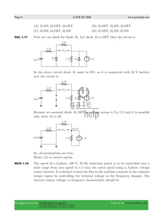 Page 9 GATE EE 2006 www.gatehelp.com
Brought to you by: Nodia and Company Visit us at: www.nodia.co.in
PUBLISHING FOR GATE
(A) , ,D D DON OFF OFF1 2 3 (B) , ,D D DOFF ON OFF1 2 3
(C) , ,D D DON OFF ON1 2 3 (D) , ,D D DOFF ON ON1 2 3
SOL 1.17 First we can check for diode D2. Let diode D2 is OFF then the circuit is
In the above circuit diode D1 must be ON, as it is connected with 10 V battery
now the circuit is
Because we assumed diode D2 OFF so voltage across it V 0D2 # and it is possible
only when D3 is off.
So, all assumptions are true.
Hence (A) is correct option.
MCQ 1.18 The speed of a 3-phase, 440 V, 50 Hz induction motor is to be controlled over a
wide range from zero speed to 1.5 time the rated speed using a 3-phase voltage
source inverter. It is desired to keep the flux in the machine constant in the constant
torque region by controlling the terminal voltage as the frequency changes. The
inverter output voltage vs frequency characteristic should be
 