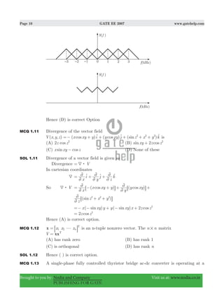 Page 10 GATE EE 2007 www.gatehelp.com
Brought to you by: Nodia and Company Visit us at: www.nodia.co.in
PUBLISHING FOR GATE
Hence (D) is correct Option
MCQ 1.11 Divergence of the vector field
( , , ) ( ) ( ) ( )cos cos sinV x y z x xy y i y xy j z x y k2 2 2
=− + + + + +t t t is
(A) cosz z2 2
(B) sin cosxy z z2 2
+
(C) sin cosx xy z− (D) None of these
SOL 1.11 Divergence of a vector field is given as
Divergence V4:=
In cartesian coordinates
4
x
i
y
j
z
k
2
2
2
2
2
2= + +t t t
So V4: ( ) ( )cos cos
x
x xy y
y
y xy
2
2
2
2= − + + +6 6@ @
( )sin
z
z x y2 2 2
2
2 + +6 @
( ) ( )sin sin cosx xy y y xy x z z2 2
=− − + − +
cosz z2 2
=
Hence (A) is correct option.
MCQ 1.12 x x xx n1 2
T
g= 8 B is an n-tuple nonzero vector. The n n# matrix
V xxT
=
(A) has rank zero (B) has rank 1
(C) is orthogonal (D) has rank n
SOL 1.12 Hence ( ) is correct option.
MCQ 1.13 A single-phase fully controlled thyristor bridge ac-dc converter is operating at a
 
