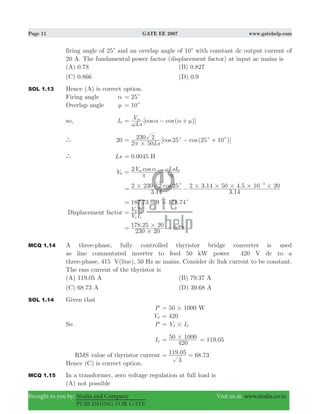 Page 11 GATE EE 2007 www.gatehelp.com
Brought to you by: Nodia and Company Visit us at: www.nodia.co.in
PUBLISHING FOR GATE
firing angle of 25c and an overlap angle of 10c with constant dc output current of
20 A. The fundamental power factor (displacement factor) at input ac mains is
(A) 0.78 (B) 0.827
(C) 0.866 (D) 0.9
SOL 1.13 Hence (A) is correct option.
Firing angle α 25c=
Overlap angle μ 10c=
so, I0 [ ( )]cos cos
Ls
Vm
ω
α α μ= − +
` 20 [ ( )]cos cos
Ls2 50
230 2 25 25 10
#
c c c
π
= − +
` Ls 0.0045 H=
V0
cosV LsI2 m 0
π
α
π
ω= −
. .
. .cos
3 14
2 230 2 25
3 14
2 3 14 50 4 5 10 203
# # # # # #c= −
−
.187 73 9= − .178 74c=
Displacement factor
V I
V I
s s
0 0
=
.
230 20
178 25 20
#
#= .0 78=
MCQ 1.14 A three-phase, fully controlled thyristor bridge converter is used
as line commutated inverter to feed 50 kW power 420 V dc to a
three-phase, 415 V(line), 50 Hz ac mains. Consider dc link current to be constant.
The rms current of the thyristor is
(A) 119.05 A (B) 79.37 A
(C) 68.73 A (D) 39.68 A
SOL 1.14 Given that
P 50 1000 W#=
Vd 420=
So P V Id d#=
Id
420
50 1000#= .119 05=
RMS value of thyristor current . .
3
119 05 68 73= =
Hence (C) is correct option.
MCQ 1.15 In a transformer, zero voltage regulation at full load is
(A) not possible
 