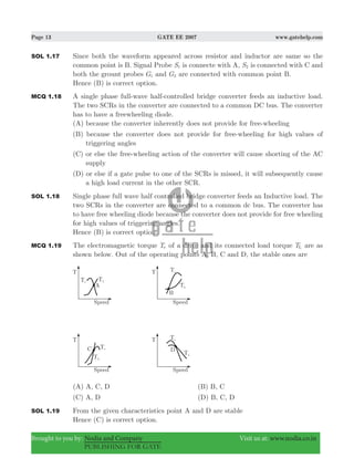 Page 13 GATE EE 2007 www.gatehelp.com
Brought to you by: Nodia and Company Visit us at: www.nodia.co.in
PUBLISHING FOR GATE
SOL 1.17 Since both the waveform appeared across resistor and inductor are same so the
common point is B. Signal Probe S1 is connecte with A, S2 is connected with C and
both the grount probes G1 and G2 are connected with common point B.
Hence (B) is correct option.
MCQ 1.18 A single phase full-wave half-controlled bridge converter feeds an inductive load.
The two SCRs in the converter are connected to a common DC bus. The converter
has to have a freewheeling diode.
(A) because the converter inherently does not provide for free-wheeling
(B) because the converter does not provide for free-wheeling for high values of
triggering angles
(C) or else the free-wheeling action of the converter will cause shorting of the AC
supply
(D) or else if a gate pulse to one of the SCRs is missed, it will subsequently cause
a high load current in the other SCR.
SOL 1.18 Single phase full wave half controlled bridge converter feeds an Inductive load. The
two SCRs in the converter are connected to a common dc bus. The converter has
to have free wheeling diode because the converter does not provide for free wheeling
for high values of triggering angles.
Hence (B) is correct option.
MCQ 1.19 The electromagnetic torque Te of a drive and its connected load torque TL are as
shown below. Out of the operating points A, B, C and D, the stable ones are
(A) A, C, D (B) B, C
(C) A, D (D) B, C, D
SOL 1.19 From the given characteristics point A and D are stable
Hence (C) is correct option.
 