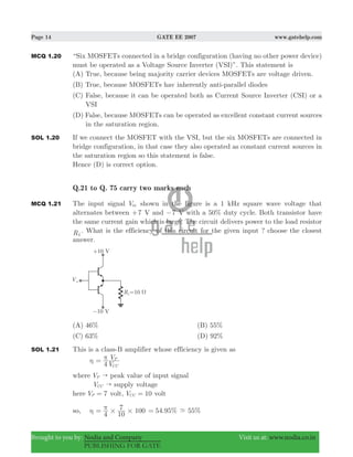 Page 14 GATE EE 2007 www.gatehelp.com
Brought to you by: Nodia and Company Visit us at: www.nodia.co.in
PUBLISHING FOR GATE
MCQ 1.20 “Six MOSFETs connected in a bridge configuration (having no other power device)
must be operated as a Voltage Source Inverter (VSI)”. This statement is
(A) True, because being majority carrier devices MOSFETs are voltage driven.
(B) True, because MOSFETs hav inherently anti-parallel diodes
(C) False, because it can be operated both as Current Source Inverter (CSI) or a
VSI
(D) False, because MOSFETs can be operated as excellent constant current sources
in the saturation region.
SOL 1.20 If we connect the MOSFET with the VSI, but the six MOSFETs are connected in
bridge configuration, in that case they also operated as constant current sources in
the saturation region so this statement is false.
Hence (D) is correct option.
Q.21 to Q. 75 carry two marks each
MCQ 1.21 The input signal Vin shown in the figure is a 1 kHz square wave voltage that
alternates between 7+ V and 7− V with a 50% duty cycle. Both transistor have
the same current gain which is large. The circuit delivers power to the load resistor
RL
. What is the efficiency of this circuit for the given input ? choose the closest
answer.
(A) 46% (B) 55%
(C) 63% (D) 92%
SOL 1.21 This is a class-B amplifier whose efficiency is given as
η
V
V
4 CC
Pπ=
where VP " peak value of input signal
VCC " supply voltage
here V 7P = volt, V 10CC = volt
so, η 100
4 10
7
# #
π= 54.95%= %55-
 