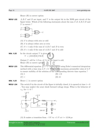 Page 15 GATE EE 2007 www.gatehelp.com
Brought to you by: Nodia and Company Visit us at: www.nodia.co.in
PUBLISHING FOR GATE
Hence (B) is correct option
MCQ 1.22 , ,A B C and D are input, and Y is the output bit in the XOR gate circuit of the
figure below. Which of the following statements about the sum S of , , ,A B C D and
Y is correct ?
(A) S is always with zero or odd
(B) S is always either zero or even
(C) 1S = only if the sum of , ,A B C and D is even
(D) 1S = only if the sum of , ,A B C and D is odd
SOL 1.22 In the circuit output Y is given as
Y [ ] [ ]A B C D5 5 5=
Output Y will be 1 if no. of 1’s in the input is odd.
Hence (D) is correct option.
MCQ 1.23 The differential equation dt
dx x1
= τ
-
is discretised using Euler’s numerical integration
method with a time step T 0>3 . What is the maximum permissible value of T3
to ensure stability of the solution of the corresponding discrete time equation ?
(A) 1 (B) /2τ
(C) τ (D) 2τ
SOL 1.23 Hence ( ) is correct option
MCQ 1.24 The switch S in the circuit of the figure is initially closed, it is opened at time t 0=
. You may neglect the zener diode forward voltage drops. What is the behavior of
vout for t 0> ?
(A) It makes a transition from 5 V− to 5+ V at 12.98t sμ=
 