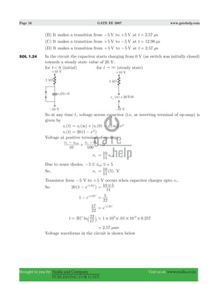 Page 16 GATE EE 2007 www.gatehelp.com
Brought to you by: Nodia and Company Visit us at: www.nodia.co.in
PUBLISHING FOR GATE
(B) It makes a transition from 5 V− to 5 V+ at 2.57t sμ=
(C) It makes a transition from 5 V+ to 5 V− at 12.98t sμ=
(D) It makes a transition from 5 V+ to 5 V− at 2.57t sμ=
SOL 1.24 In the circuit the capacitor starts charging from 0 V (as switch was initially closed)
towards a steady state value of 20 V.
for t 0< (initial) for t " 3 (steady state)
So at any time t, voltage across capacitor (i.e. at inverting terminal of op-amp) is
given by
( )v tc ( ) [ (0) ( )]v v v ec c c
RC
t
3 3= + −
-
( )v tc ( )e20 1 RC
t
= −
-
Voltage at positive terminal of op-amp
v v v
10 100
0out−
+
−+ +
0=
v+ v
11
10
out=
Due to zener diodes, 5 5vout# #− +
So, v+ (5)
11
10= V
Transistor form 5− V to 5+ V occurs when capacitor charges upto v+.
So ( )e20 1 /t RC
− -
11
10 5#=
e1 /t RC
− -
22
5=
22
17 e /t RC
= -
lnt RC
17
22= ` j . .1 10 01 10 0 2573 6
# # # #= -
2.57 secμ=
Voltage waveforms in the circuit is shown below
 