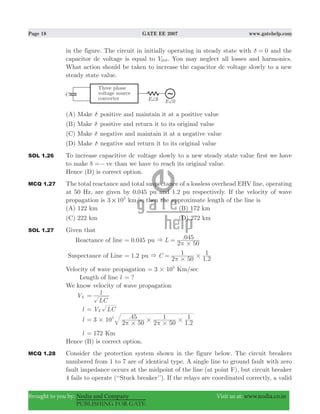 Page 18 GATE EE 2007 www.gatehelp.com
Brought to you by: Nodia and Company Visit us at: www.nodia.co.in
PUBLISHING FOR GATE
in the figure. The circuit in initially operating in steady state with 0δ = and the
capacitor dc voltage is equal to Vdc0. You may neglect all losses and harmonics.
What action should be taken to increase the capacitor dc voltage slowly to a new
steady state value.
(A) Make δ positive and maintain it at a positive value
(B) Make δ positive and return it to its original value
(C) Make δ negative and maintain it at a negative value
(D) Make δ negative and return it to its original value
SOL 1.26 To increase capacitive dc voltage slowly to a new steady state value first we have
to make veδ =− than we have to reach its original value.
Hence (D) is correct option.
MCQ 1.27 The total reactance and total suspectance of a lossless overhead EHV line, operating
at 50 Hz, are given by 0.045 pu and 1.2 pu respectively. If the velocity of wave
propagation is 3 105
# km/s, then the approximate length of the line is
(A) 122 km (B) 172 km
(C) 222 km (D) 272 km
SOL 1.27 Given that
Reactance of line .0 045= pu .L
2 50
045&
#π
=
Suspectance of Line .1 2= pu
.
C
2 50
1
1 2
1&
#
#π
=
Velocity of wave propagation 3 105
#= Km/sec
Length of line l ?=
We know velocity of wave propagation
VX
LC
l=
l V LCX=
l .
.
3 10
2 50
45
2 50
1
1 2
15
#
#
#
#
#π π
=
l 172= Km
Hence (B) is correct option.
MCQ 1.28 Consider the protection system shown in the figure below. The circuit breakers
numbered from 1 to 7 are of identical type. A single line to ground fault with zero
fault impedance occurs at the midpoint of the line (at point F), but circuit breaker
4 fails to operate (‘‘Stuck breaker’’). If the relays are coordinated correctly, a valid
 
