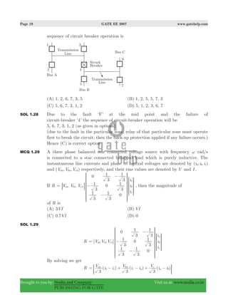 Page 19 GATE EE 2007 www.gatehelp.com
Brought to you by: Nodia and Company Visit us at: www.nodia.co.in
PUBLISHING FOR GATE
sequence of circuit breaker operation is
(A) 1, 2, 6, 7, 3, 5 (B) 1, 2, 5, 5, 7, 3
(C) 5, 6, 7, 3, 1, 2 (D) 5, 1, 2, 3, 6, 7
SOL 1.28 Due to the fault ‘F’ at the mid point and the failure of
circuit-breaker ‘4’ the sequence of circuit-breaker operation will be
5, 6, 7, 3, 1, 2 (as given in options)
(due to the fault in the particular zone, relay of that particular zone must operate
first to break the circuit, then the back-up protection applied if any failure occurs.)
Hence (C) is correct option
MCQ 1.29 A three phase balanced star connected voltage source with frequency ω rad/s
is connected to a star connected balanced load which is purely inductive. The
instantaneous line currents and phase to neutral voltages are denoted by ( , , )i i ia b c
and ( , , )V V Van bn cn respectively, and their rms values are denoted by V and I .
If R = V V V
i
i
i
0
3
1
3
1
3
1
0
3
1
3
1
3
1
0
an bn cn
a
b
c
−
−
−
R
T
S
S
S
S
S
SS
R
T
S
S
SS
8
V
X
W
W
W
W
W
WW
V
X
W
W
WW
B , then the magnitude of
of R is
(A) VI3 (B) VI
(C) . VI0 7 (D) 0
SOL 1.29
R [ ]V V V
i
i
i
0
3
1
3
1
3
1
0
3
1
3
1
3
1
0
an bn cn
a
b
c
= −
−
−
R
T
S
S
S
S
S
S
S
R
T
S
S
SS
V
X
W
W
W
W
W
W
W
V
X
W
W
WW
By solving we get
R ( ) ( ) ( )V i i V i i V i i
3 3 3
an
b c
bn
c a
c
a b= − + − + −; E
 