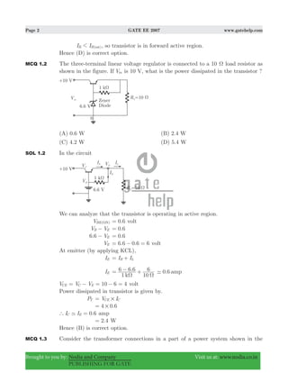 Page 2 GATE EE 2007 www.gatehelp.com
Brought to you by: Nodia and Company Visit us at: www.nodia.co.in
PUBLISHING FOR GATE
I I )B B(sat1 , so transistor is in forward active region.
Hence (D) is correct option.
MCQ 1.2 The three-terminal linear voltage regulator is connected to a 10 Ω load resistor as
shown in the figure. If Vin is 10 V, what is the power dissipated in the transistor ?
(A) 0.6 W (B) 2.4 W
(C) 4.2 W (D) 5.4 W
SOL 1.2 In the circuit
We can analyze that the transistor is operating in active region.
VBE(ON) 0.6= volt
V VB E− .0 6=
. V6 6 E− .0 6=
VE 6.6 0.6 6= − = volt
At emitter (by applying KCL),
IE I IB L= +
IE
1
.6 6 6
10
6
kΩ Ω
= − + 0.6 amp-
10 6 4V V VCE C E= − = − = volt
Power dissipated in transistor is given by.
PT V ICE C#=
4 0.6#=
0.6I IC E` - = amp
2.4= W
Hence (B) is correct option.
MCQ 1.3 Consider the transformer connections in a part of a power system shown in the
 