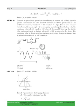 Page 20 GATE EE 2007 www.gatehelp.com
Brought to you by: Nodia and Company Visit us at: www.nodia.co.in
PUBLISHING FOR GATE
R 3( )VI= , where
( )i i
I
3
b c−
= and V Van =
Hence (A) is correct option.
MCQ 1.30 Consider a synchronous generator connected to an infinite bus by two identical
parallel transmission line. The transient reactance ‘x’ of the generator is 0.1 pu
and the mechanical power input to it is constant at 1.0 pu. Due to some previous
disturbance, the rotor angle (δ) is undergoing an undamped oscillation, with the
maximum value of ( )tδ equal to 130%
.One of the parallel lines trip due to the
relay maloperation at an instant when ( )t 130δ = %
as shown in the figure. The
maximum value of the per unit line reactance, x such that the system does not lose
synchronism subsequent to this tripping is
(A) 0.87 (B) 0.74
(C) 0.67 (D) 0.54
SOL 1.30 Hence (C) is correct option
HereP1 power before the tripping of one ckt"
P2 Power after tripping of one ckt"
P sin
X
EV δ=
 