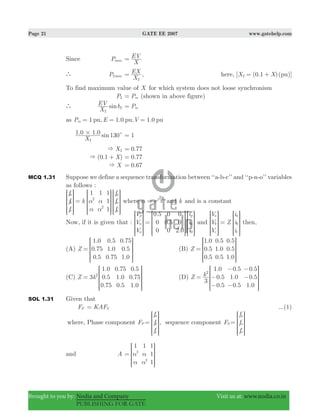 Page 21 GATE EE 2007 www.gatehelp.com
Brought to you by: Nodia and Company Visit us at: www.nodia.co.in
PUBLISHING FOR GATE
Since Pmax
X
EV=
` P max2
X
EX
2
= , here, [ (0.1 )( )]X X pu2 = +
To find maximum value of X for which system does not loose synchronism
P2 Pm= (shown in above figure)
` sin
X
EV
2
2δ Pm=
as 1 1.0 1.0P E Vpu, pu, pum = = =
. . sin
X
1 0 1 0 130
2
# c 1=
X2& .0 77=
( . )X0 1& + .0 77=
X& 0.67=
MCQ 1.31 Suppose we define a sequence transformation between ‘‘a-b-c’’ and ‘‘p-n-o’’ variables
as follows :
f
f
f
k
f
f
f
1 1 1
1
1
a
b
c
p
n
o
2
2
α
α
α
α
=
R
T
S
S
SS
R
T
S
S
SS
R
T
S
S
SS
V
X
W
W
WW
V
X
W
W
WW
V
X
W
W
WW
where ej
3
2
α =
π
and k and is a constant
Now, if it is given that :
.
.
.
V
V
V
i
i
i
0 5
0
0
0
0 5
0
0
0
2 0
p
n
o
p
n
0
=
R
T
S
S
SS
R
T
S
S
SS
R
T
S
S
SS
V
X
W
W
WW
V
X
W
W
WW
V
X
W
W
WW
and
V
V
V
Z
i
i
i
a
b
c
a
b
c
=
R
T
S
S
SS
R
T
S
S
SS
V
X
W
W
WW
V
X
W
W
WW
then,
(A)
.
.
.
.
.
.
.
.
.
Z
1 0
0 75
0 5
0 5
1 0
0 75
0 75
0 5
1 0
=
R
T
S
S
SS
V
X
W
W
WW
(B)
.
.
.
.
.
.
.
.
.
Z
1 0
0 5
0 5
0 5
1 0
0 5
0 5
0 5
1 0
=
R
T
S
S
SS
V
X
W
W
WW
(C) 3
.
.
.
.
.
.
.
.
.
Z k
1 0
0 5
0 75
0 75
1 0
0 5
0 5
0 75
1 0
2
=
R
T
S
S
SS
V
X
W
W
WW
(D)
.
.
.
.
.
.
.
.
.
Z k
3
1 0
0 5
0 5
0 5
1 0
0 5
0 5
0 5
1 0
2
= −
−
−
−
−
−
R
T
S
S
SS
V
X
W
W
WW
SOL 1.31 Given that
FP KAFS= ...(1)
where, Phase component FP
f
f
f
a
b
c
=
R
T
S
S
SS
V
X
W
W
WW
, sequence component FS
f
f
f
p
n
o
=
R
T
S
S
SS
V
X
W
W
WW
and A
1 1 1
1
1
2
2
α
α
α
α
=
R
T
S
S
SS
V
X
W
W
WW
 