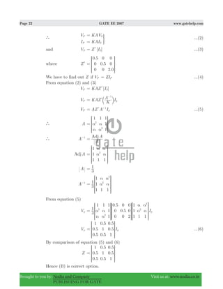 Page 22 GATE EE 2007 www.gatehelp.com
Brought to you by: Nodia and Company Visit us at: www.nodia.co.in
PUBLISHING FOR GATE
`
V
I
P
P
KAV
KAI
S
S
=
=
3 ...(2)
and VS [ ]Z IS= l ...(3)
where Zl
.
0.
.
0 5
0
0
0
5
0
0
0
2 0
=
R
T
S
S
SS
V
X
W
W
WW
We have to find out Z if VP ZIP= ...(4)
From equation (2) and (3)
VP [ ]KAZ IS= l
VP KAZ
K
A Ip
1
=
−
lb l
VP AZ A Ip
1
= −
l ...(5)
` A
1 1 1
1
1
2
2
α
α
α
α
=
R
T
S
S
SS
V
X
W
W
WW
` A 1−
A
AAdj
=
AAdj
1
1
1 1 1
2
2
α
α
α
α=
R
T
S
S
S
S
V
X
W
W
W
W
A
3
1=
A 1−
3
1
1
1
1 1 1
2
2
α
α
α
α=
R
T
S
S
S
S
V
X
W
W
W
W
From equation (5)
Vp
.
. I
3
1
1 1 1
1
1
0 5
0
0
0
0 5
0
0
0
2
1
1
1 1 1
p
2
2
2
2
α
α
α
α
α
α
α
α=
R
T
S
S
SS
R
T
S
S
SS
R
T
S
S
S
S
V
X
W
W
WW
V
X
W
W
WW
V
X
W
W
W
W
Vp .
.
.
.
.
. I
1
0 5
0 5
0 5
1
0 5
0 5
0 5
1
p=
R
T
S
S
SS
V
X
W
W
WW
...(6)
By comparison of equation (5) and (6)
Z .
.
.
.
.
.
1
0 5
0 5
0 5
1
0 5
0 5
0 5
1
=
R
T
S
S
SS
V
X
W
W
WW
Hence (B) is correct option.
 