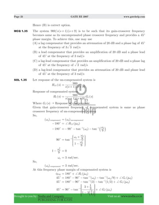 Page 25 GATE EE 2007 www.gatehelp.com
Brought to you by: Nodia and Company Visit us at: www.nodia.co.in
PUBLISHING FOR GATE
Hence (B) is correct option.
MCQ 1.35 The system 900/ ( 1)( 9)s s s+ + is to be such that its gain-crossover frequency
becomes same as its uncompensated phase crossover frequency and provides a 45c
phase margin. To achieve this, one may use
(A) a lag compensator that provides an attenuation of 20 dB and a phase lag of 45c
at the frequency of 3 3 rad/s
(B) a lead compensator that provides an amplification of 20 dB and a phase lead
of 45c at the frequency of 3 rad/s
(C) a lag-lead compensator that provides an amplification of 20 dB and a phase lag
of 45c at the frequency of 3 rad/s
(D) a lag-lead compensator that provides an attenuation of 20 dB and phase lead
of 45c at the frequency of 3 rad/s
SOL 1.35 Let response of the un-compensated system is
( )H sUC
( )( )s s s1 9
900=
+ +
Response of compensated system.
( )H sC
( )( )
( )
s s s
G s
1 9
900
C=
+ +
Where ( )G sC " Response of compensator
Given that gain-crossover frequency of compensated system is same as phase
crossover frequency of un-compensated system
So,
( )g compensatedω ( )p uncompensatedω=
180c− ( )H j pUC+ ω=
180c− 90 ( )tan tan
9p
p1 1
c ω
ω
=− − −− −
a k
90c tan
1
9
9
p
p
p
1
2
ω
ω
ω
=
−
+−
J
L
K
K
K
N
P
O
O
O
1
9
p
2
ω
− 0=
pω 3= rad/sec.
So,
( )g compensatedω 3= rad/sec.
At this frequency phase margin of compensated system is
PMφ 180 ( )H j gCc + ω= +
45c 180 90 ( ) ( / ) ( )tan tan G j9g g C g
1 1
c c +ω ω ω= − − − +− −
45c 180 90 ( ) ( / ) ( )tan tan G j3 1 3 C g
1 1
c c + ω= − − − +− −
45c 90 ( )tan G j
1 3
3
1
3
3
1
g
1
Cc + ω= −
−
+
+−
b l
R
T
S
S
SS
V
X
W
W
WW
 